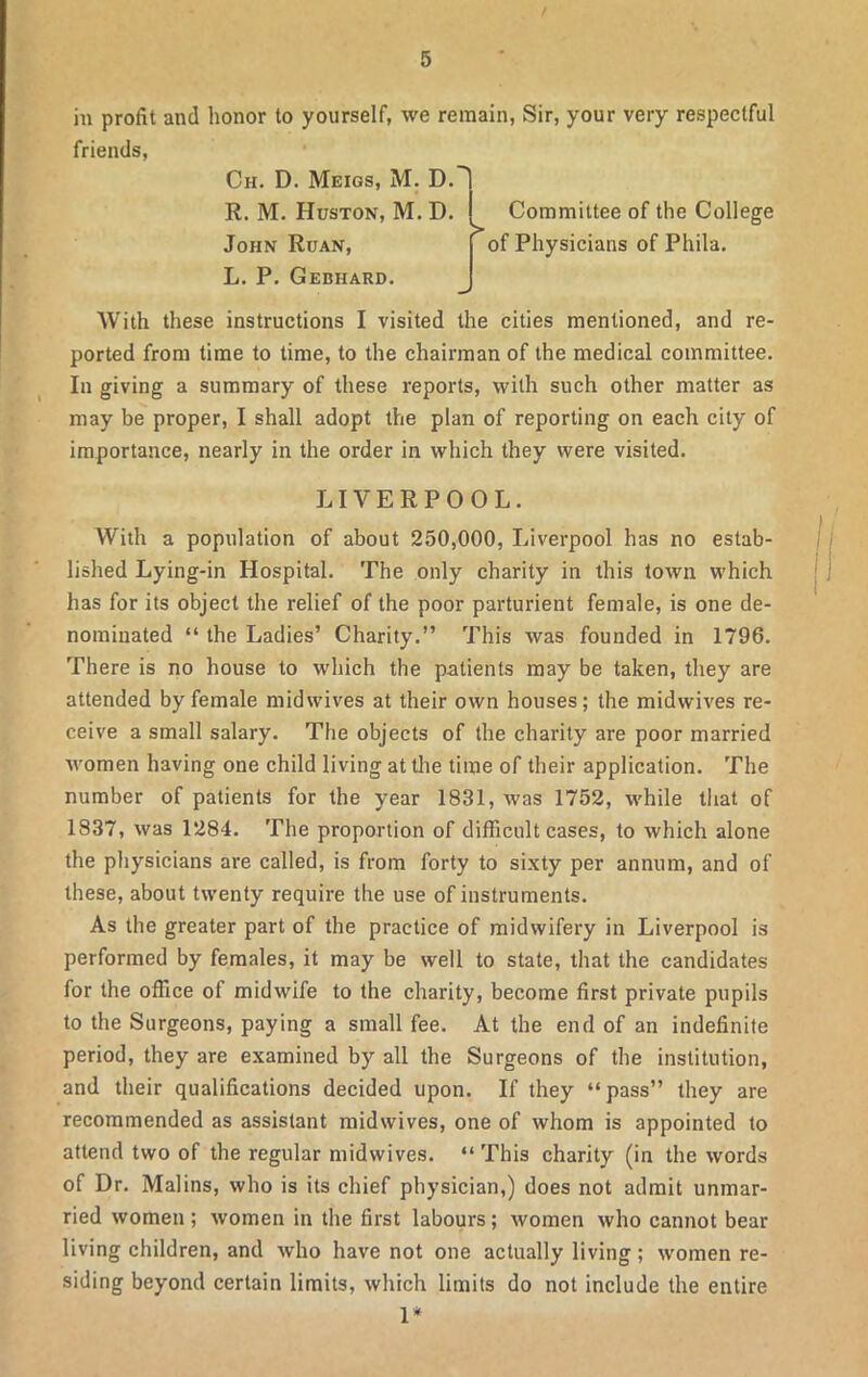 in profit and honor to yourself, we remain, Sir, your very respectful friends, Ch. D. Meigs, M. D. R. M. Huston, M. D. John Ruan, L. P. Gebhard. > Committee of the College of Physicians of Phila. With these instructions I visited the cities mentioned, and re- ported from time to time, to the chairman of the medical committee. In giving a summary of these reports, with such other matter as may be proper, I shall adopt the plan of reporting on each city of importance, nearly in the order in which they were visited. LIVERPOOL. With a population of about 250,000, Liverpool has no estab- lished Lying-in Hospital. The only charity in this town which has for its object the relief of the poor parturient female, is one de- nominated “ the Ladies’ Charity.” This was founded in 1796. There is no house to which the patients may be taken, they are attended by female midwives at their own houses; the midwives re- ceive a small salary. The objects of the charity are poor married women having one child living at the time of their application. The number of patients for the year 1831, was 1752, while that of 1837, was 1284. The proportion of difficult cases, to which alone the physicians are called, is from forty to sixty per annum, and of these, about twenty require the use of instruments. As the greater part of the practice of midwifery in Liverpool is performed by females, it may be well to state, that the candidates for the office of midwife to the charity, become first private pupils to the Surgeons, paying a small fee. At the end of an indefinite period, they are examined by all the Surgeons of the institution, and their qualifications decided upon. If they “pass” they are recommended as assistant midwives, one of whom is appointed to attend two of the regular midwives. “This charity (in the words of Dr. Malins, who is its chief physician,) does not admit unmar- ried women; women in the first labours; women who cannot bear living children, and who have not one actually living; women re- siding beyond certain limits, which limits do not include the entire 1*