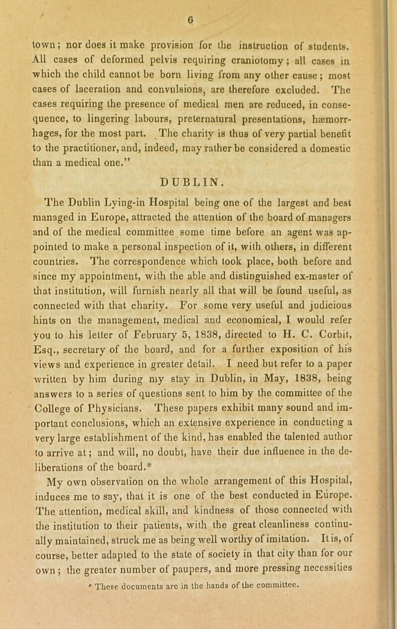 G town; nor does it make provision for the instruction of students. All cases of deformed pelvis requiring craniotomy; all cases in which the child cannot be born living from any other cause ; most cases of laceration and convulsions, are therefore excluded. The cases requiring the presence of medical men are reduced, in conse- quence, to lingering labours, preternatural presentations, haemorr- hages, for the most part. The charity is thus of very partial benefit to the practitioner, and, indeed, may rather be considered a domestic than a medical one.” DUBLIN. The Dublin Lying-in Hospital being one of the largest and best managed in Europe, attracted the attention of the board of managers and of the medical committee some time before an agent was ap- pointed to make a personal inspection of it, with others, in different countries. The correspondence which took place, both before and since my appointment, with the able and distinguished ex-inaster of that institution, will furnish nearly all that will be found useful, as connected with that charity. For some very useful and judicious hints on the management, medical and economical, I would refer you to his letter of February 5, 1838, directed to H. C. Corbit, Esq., secretary of the board, and for a further exposition of his views and experience in greater detail. I need but refer to a paper written by him during my stay in Dublin, in May, 1838, being answers to a series of questions sent to him by the committee of the College of Physicians. These papers exhibit many sound and im- portant conclusions, which an extensive experience in conducting a very large establishment of the kind, has enabled the talented author to arrive at; and will, no doubt, have their due influence in the de- liberations of the board.* My own observation on the whole arrangement of this Hospital, induces me to say, that it is one of the best conducted in Europe. The attention, medical skill, and kindness of those connected with the institution to their patients, with the great cleanliness continu- ally maintained, struck me as being well worthy of imitation. It is, of course, better adapted to the state of society in that city than lor our own ; the greater number of paupers, and more pressing necessities * These documents are in the hands of the committee.