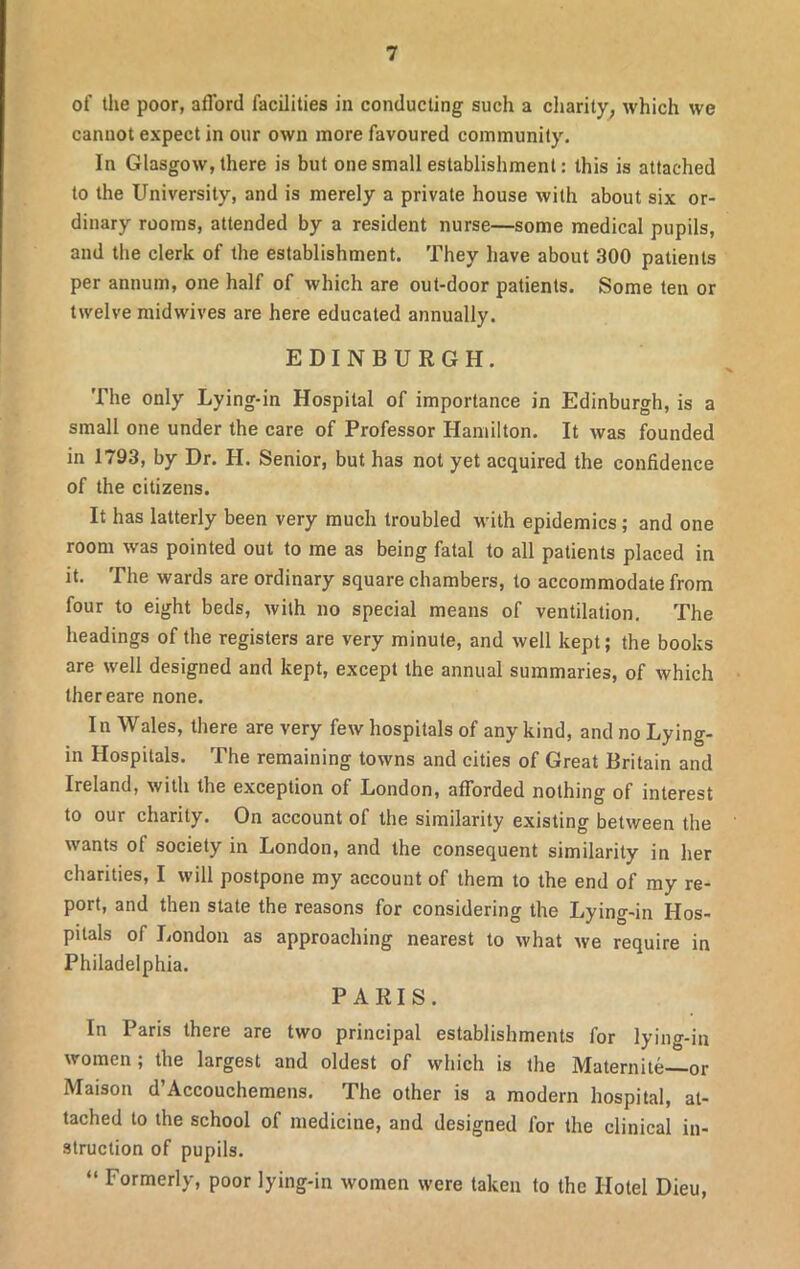 of the poor, afford facilities in conducting such a charity, which we cannot expect in our own more favoured community. In Glasgow, there is but one small establishment: this is attached to the University, and is merely a private house with about six or- dinary rooms, attended by a resident nurse—some medical pupils, and the clerk of the establishment. They have about 300 patients per annum, one half of which are out-door patients. Some ten or twelve midwives are here educated annually. EDINBURGH. The only Lying-in Hospital of importance in Edinburgh, is a small one under the care of Professor Hamilton. It was founded in 1793, by Dr. H. Senior, but has not yet acquired the confidence of the citizens. It has latterly been very much troubled with epidemics; and one room was pointed out to me as being fatal to all patients placed in it. The wards are ordinary square chambers, to accommodate from four to eight beds, with no special means of ventilation. The headings of the registers are very minute, and well kept; the books are well designed and kept, except the annual summaries, of which thereare none. In Wales, there are very few hospitals of any kind, and no Lying- in Hospitals. The remaining towns and cities of Great Britain and Ireland, with the exception of London, afforded nothing of interest to our charity. On account of the similarity existing between the wants ot society in London, and the consequent similarity in her charities, I will postpone my account of them to the end of my re- port, and then state the reasons for considering the Lying-in Hos- pitals of London as approaching nearest to what we require in Philadelphia. PARIS. In Paris there are two principal establishments for lying-in women; the largest and oldest of which is the Maternite—or Maison d’Accouchemens. The other is a modern hospital, at- tached to the school of medicine, and designed for the clinical in- struction of pupils. “ Formerly, poor lying-in women were taken to the Hotel Dieu,