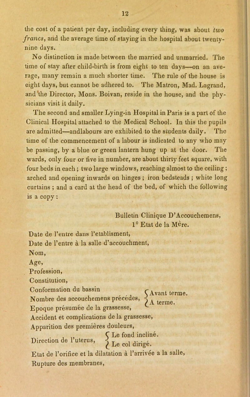 the cost of a patient per day, including every thing, was about two francs, and the average time of staying in the hospital about twenty- nine days. No distinction is made between the married and unmarried. The time of stay after child-birth is from eight to ten days—on an ave- rage, many remain a much shorter time. The rule of the house is eight days, but cannot be adhered to. The Matron, Mad. Lagrand, and'the Director, Mons. Boivan, reside in the house, and the phy- sicians visit it daily. The second and smaller Lying-in Hospital in Paris is a part of the Clinical Hospital attached to the Medical School. In this the pupils are admitted—andlabours are exhibited to the students daily. The time of the commencement of a labour is indicated to any who may be passing, by a blue or green lantern hung up at the door. The wards, only four or five in number, are about thirty feet square, with four beds in each; two large windows, reaching almost to the ceiling; arched and opening inwards on hinges ; iron bedsteads ; white long curtains ; and a card at the head of the bed, of which the following is a copy: Bulletin Clinique D’Accouchemens, 1° Etat de la Mere. Date de l’entre dans l’etablisment, Date de l’entre a la salle d’accouchment, Nom, Age, Profession, Constitution, Conformation du bassin Nombre des accouchemens precedes, Epoque presumee de la grassesse, Accident et complications de la grassesse, Apparition des premieres douleurs, , C Le fond incline. Direction de 1 uterus, j ^ ^ dWg. Etat de l’orifice et la dilatation a l’arrivee a la salle, Rupture des membranes, Avant terrae. A terme.