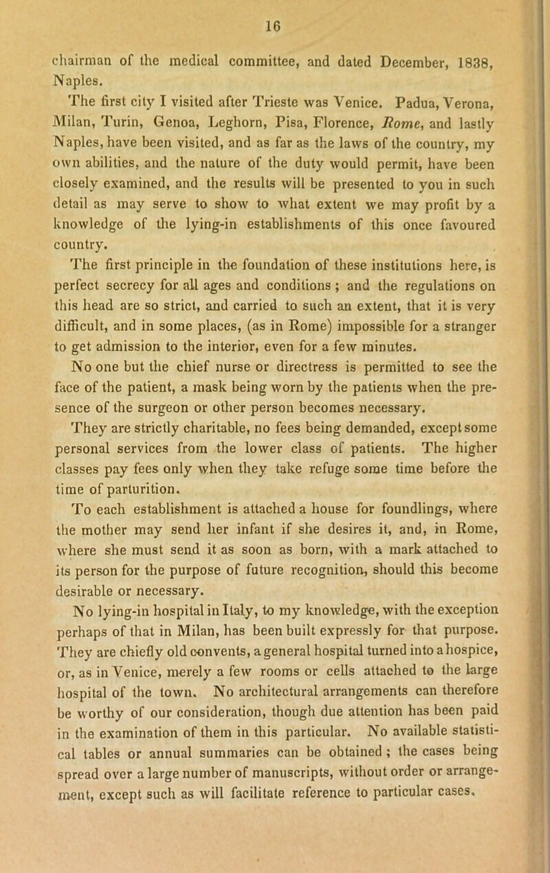 chairman of the medical committee, and dated December, 1838, Naples. The first city I visited after Trieste was Venice. Padua, Verona, Milan, Turin, Genoa, Leghorn, Pisa, Florence, Rome, and lastly Naples, have been visited, and as far as the laws of the country, my own abilities, and the nature of the duty would permit, have been closely examined, and the results will be presented to you in such detail as may serve to show to what extent we may profit by a knowledge of the lying-in establishments of this once favoured country. The first principle in the foundation of these institutions here, is perfect secrecy for ail ages and conditions ; and the regulations on this head are so strict, and carried to such an extent, that it is very difficult, and in some places, (as in Rome) impossible for a stranger to get admission to the interior, even for a few minutes. No one but the chief nurse or directress is permitted to see the face of the patient, a mask being worn by the patients when the pre- sence of the surgeon or other person becomes necessary. They are strictly charitable, no fees being demanded, except some personal services from the lower class of patients. The higher classes pay fees only when they take refuge some time before the time of parturition. To each establishment is attached a house for foundlings, where the mother may send her infant if she desires it, and, in Rome, where she must send it as soon as born, with a mark attached to its person for the purpose of future recognition, should this become desirable or necessary. No lying-in hospital in Italy, to my knowledge, with the exception perhaps of that in Milan, has been built expressly for that purpose. They are chiefly old convents, a general hospital turned into a hospice, or, as in Venice, merely a few rooms or cells attached to the large hospital of the town. No architectural arrangements can therefore be worthy of our consideration, though due attention has been paid in the examination of them in this particular. No available statisti- cal tables or annual summaries can be obtained ; the cases being spread over a large number of manuscripts, without order or arrange- ment, except such as will facilitate reference to particular cases.