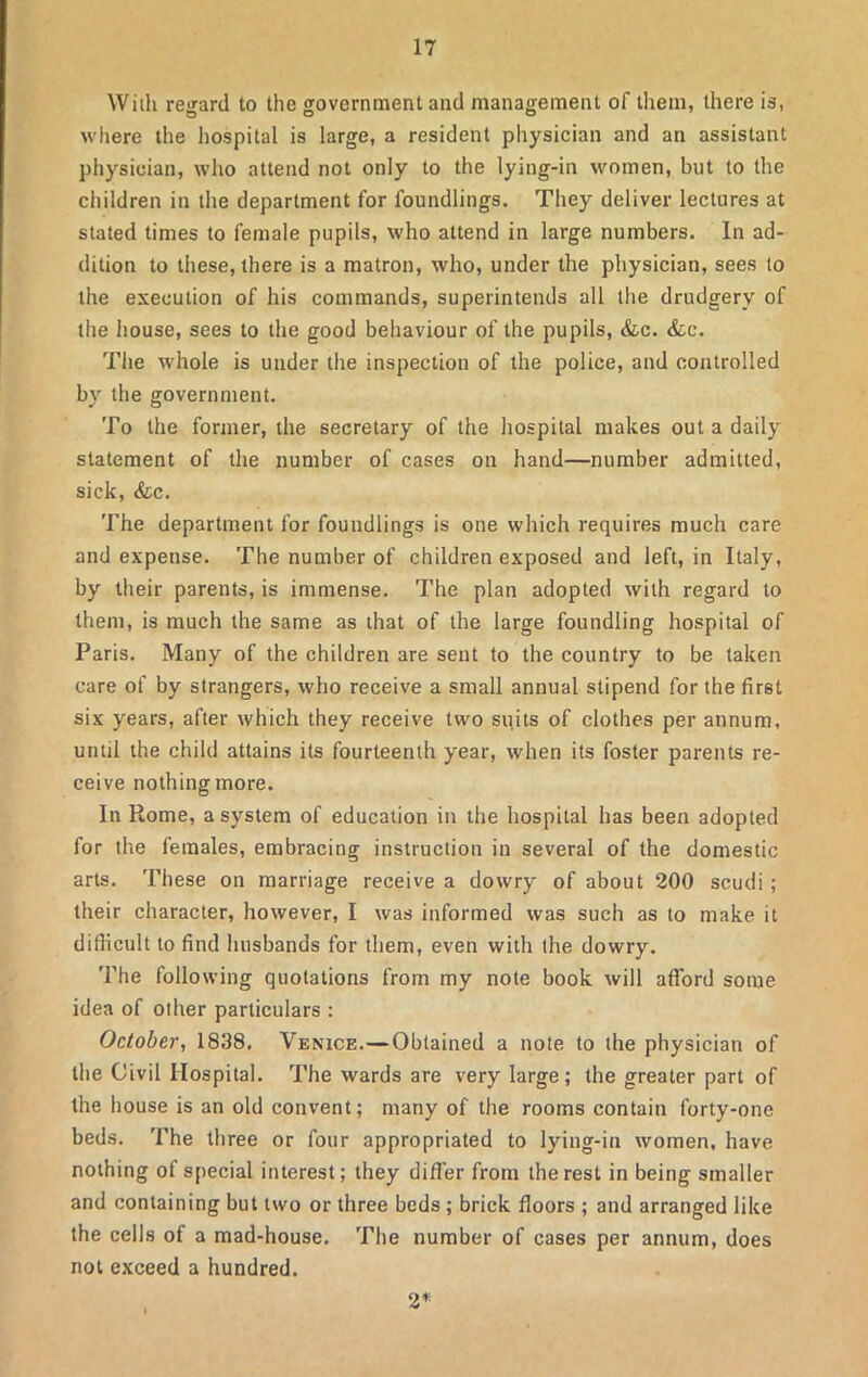 With regard to the government and management of them, there is, where the hospital is large, a resident physician and an assistant physician, who attend not only to the lying-in women, but to the children in the department for foundlings. They deliver lectures at stated times to female pupils, who attend in large numbers. In ad- dition to these, there is a matron, who, under the physician, sees to the execution of his commands, superintends all the drudgery of the house, sees to the good behaviour of the pupils, &c. &c. The whole is under the inspection of the police, and controlled bv the government. To the former, the secretary of the hospital makes out a daily statement of the number of cases on hand—number admitted, sick, &c. The department for foundlings is one which requires much care and expense. The number of children exposed and left, in Italy, by their parents, is immense. The plan adopted with regard to them, is much the same as that of the large foundling hospital of Paris. Many of the children are sent to the country to be taken care of by strangers, who receive a small annual stipend for the fir6t six years, after which they receive two suits of clothes per annum, until the child attains its fourteenth year, when its foster parents re- ceive nothing more. In Rome, a system of education in the hospital has been adopted for the females, embracing instruction in several of the domestic arts. These on marriage receive a dowry of about 200 scudi; their character, however, I was informed was such as to make it difficult to find husbands for them, even with the dowry. The following quotations from my note book will afford some idea of other particulars : October, 1838. Venice.—Obtained a note to the physician of the Civil Hospital. The wards are very large; the greater part of the house is an old convent; many of the rooms contain forty-one beds. The three or four appropriated to lying-in women, have nothing of special interest; they differ from the rest in being smaller and containing but two or three beds ; brick floors ; and arranged like the cells of a mad-house. The number of cases per annum, does not exceed a hundred. 2*