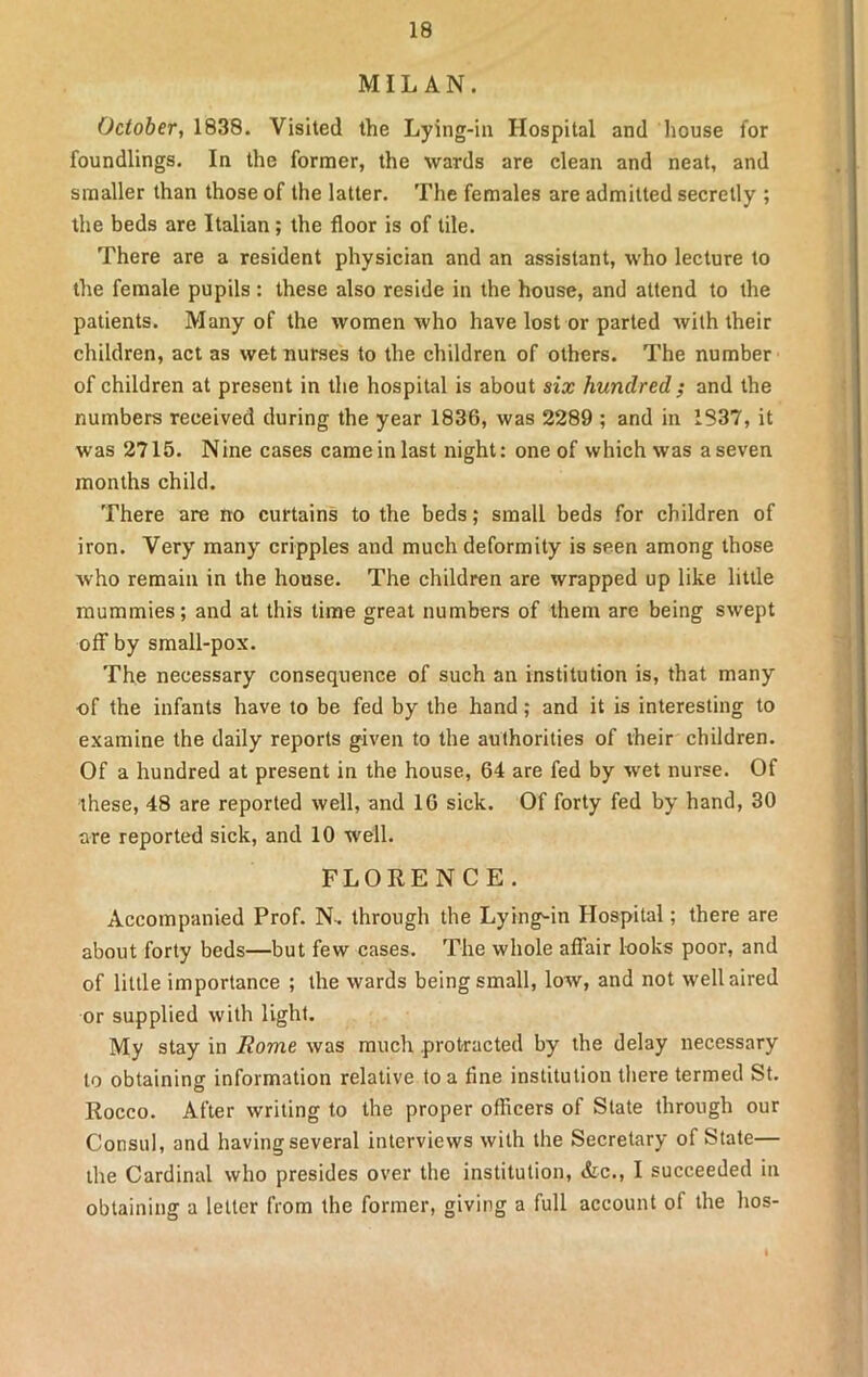 MILAN. October, 1838. Visited the Lying-in Hospital and house for foundlings. In the former, the wards are clean and neat, and smaller than those of the latter. The females are admitted secretly ; the beds are Italian; the floor is of tile. There are a resident physician and an assistant, who lecture to the female pupils : these also reside in the house, and attend to the patients. Many of the women who have lost or parted with their children, act as wet nurses to the children of others. The number of children at present in the hospital is about six hundred ; and the numbers received during the year 1836, was 2289 ; and in 1837, it was 2715. Nine cases cameinlast night: one of which was aseven months child. There are no curtains to the beds; small beds for children of iron. Very many cripples and much deformity is seen among those who remain in the house. The children are wrapped up like little mummies; and at this time great numbers of them are being swept off by small-pox. The necessary consequence of such an institution is, that many •of the infants have to be fed by the hand; and it is interesting to examine the daily reports given to the authorities of their children. Of a hundred at present in the house, 64 are fed by wet nurse. Of these, 48 are reported well, and 16 sick. Of forty fed by hand, 30 are reported sick, and 10 well. FLORENCE. Accompanied Prof. N-. through the Lying-in Hospital; there are about forty beds—but few cases. The whole affair looks poor, and of little importance ; the wards being small, low, and not well aired or supplied with light. My stay in Rome was much protracted by the delay necessary to obtaining information relative to a line institution there termed St. Rocco. After writing to the proper officers of State through our Consul, and having several interviews with the Secretary of State— the Cardinal who presides over the institution, &c., I succeeded in obtaining a letter from the former, giving a full account of the hos-