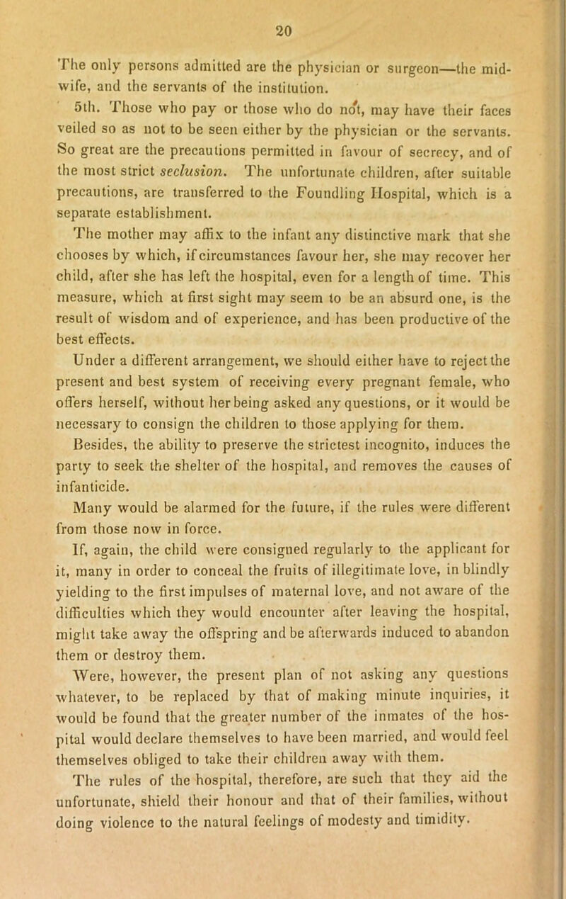 The only persons admitted are the physician or surgeon—the mid- wife, and the servants of the institution. 5th. Those who pay or those who do no^, may have their faces veiled so as not to be seen either by the physician or the servants. So great are the precautions permitted in favour of secrecy, and of the most strict seclusion. The unfortunate children, after suitable precautions, are transferred to the Foundling Hospital, which is a separate establishment. The mother may affix to the infant any distinctive mark that she chooses by which, if circumstances favour her, she may recover her child, after she has left the hospital, even for a length of time. This measure, which at first sight may seem to be an absurd one, is the result of wisdom and of experience, and has been productive of the best effects. Under a different arrangement, we should either have to reject the present and best system of receiving every pregnant female, who offers herself, without her being asked any questions, or it would be necessary to consign the children to those applying for them. Besides, the ability to preserve the strictest incognito, induces the party to seek the shelter of the hospital, and removes the causes of infanticide. Many would be alarmed for the future, if the rules were different from those now in force. If, again, the child were consigned regularly to the applicant for it, many in order to conceal the fruits of illegitimate love, in blindly yielding to the first impulses of maternal love, and not aware of the difficulties which they would encounter after leaving the hospital, might take away the offspring and be afterwards induced to abandon them or destroy them. Were, however, the present plan of not asking any questions whatever, to be replaced by that of making minute inquiries, it would be found that the greater number of the inmates of the hos- pital would declare themselves to have been married, and would feel themselves obliged to take their children away with them. The rules of the hospital, therefore, are such that they aid the unfortunate, shield their honour and that of their families, without doing violence to the natural feelings of modesty and timidity.