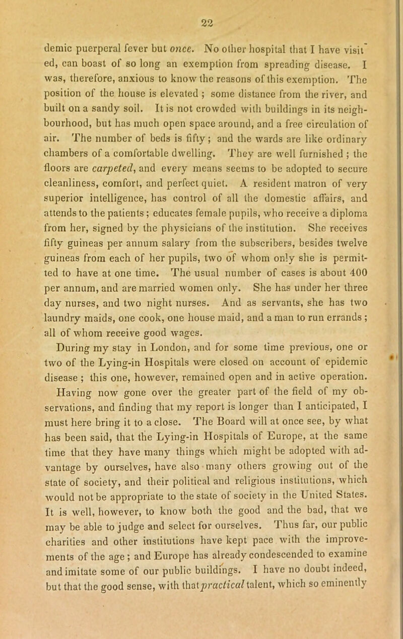 demic puerperal fever but once. No other hospital that I have visit* ed, can boast of so long an exemption from spreading disease. I was, therefore, anxious to know the reasons of this exemption. The position of the house is elevated ; some distance from the river, and built on a sandy soil. It is not crowded with buildings in its neigh- bourhood, but has much open space around, and a free circulation of air. The number of beds is fifty; and the wards are like ordinary chambers of a comfortable dwelling. They are well furnished ; the floors are carpeted, and every means seems to be adopted to secure cleanliness, comfort, and perfect quiet. A resident matron of very superior intelligence, has control of all the domestic affairs, and attends to the patients; educates female pupils, who receive a diploma from her, signed by the physicians of the institution. She receives flfty guineas per annum salary from the subscribers, besides twelve guineas from each of her pupils, two of whom only she is permit- ted to have at one time. The usual number of cases is about 400 per annum, and are married women only. She has under her three day nurses, and two night nurses. And as servants, she has two laundry maids, one cook, one house maid, and a man to run errands ; all of whom receive good wages. During my stay in London, and for some time previous, one or two of the Lying-in Hospitals were closed on account of epidemic disease ; this one, however, remained open and in active operation. Having now gone over the greater part of the field of my ob- servations, and finding that my report is longer than I anticipated, I must here bring it to a close. The Board will at once see, by what has been said, that the Lying-in Hospitals of Europe, at the same time that they have many things which might be adopted with ad- vantage by ourselves, have also many others growing out of the state of society, and their political and religious institutions, which would not be appropriate to the state of society in the United States. It is well, however, to know both the good and the bad, that we may be able to judge and select for ourselves. I bus far, our public charities and other institutions have kept pace with the improve- ments of the age; and Europe has already condescended to examine and imitate some of our public buildings. I have no doubt indeed, but that the good sense, with that practical talent, which so eminently