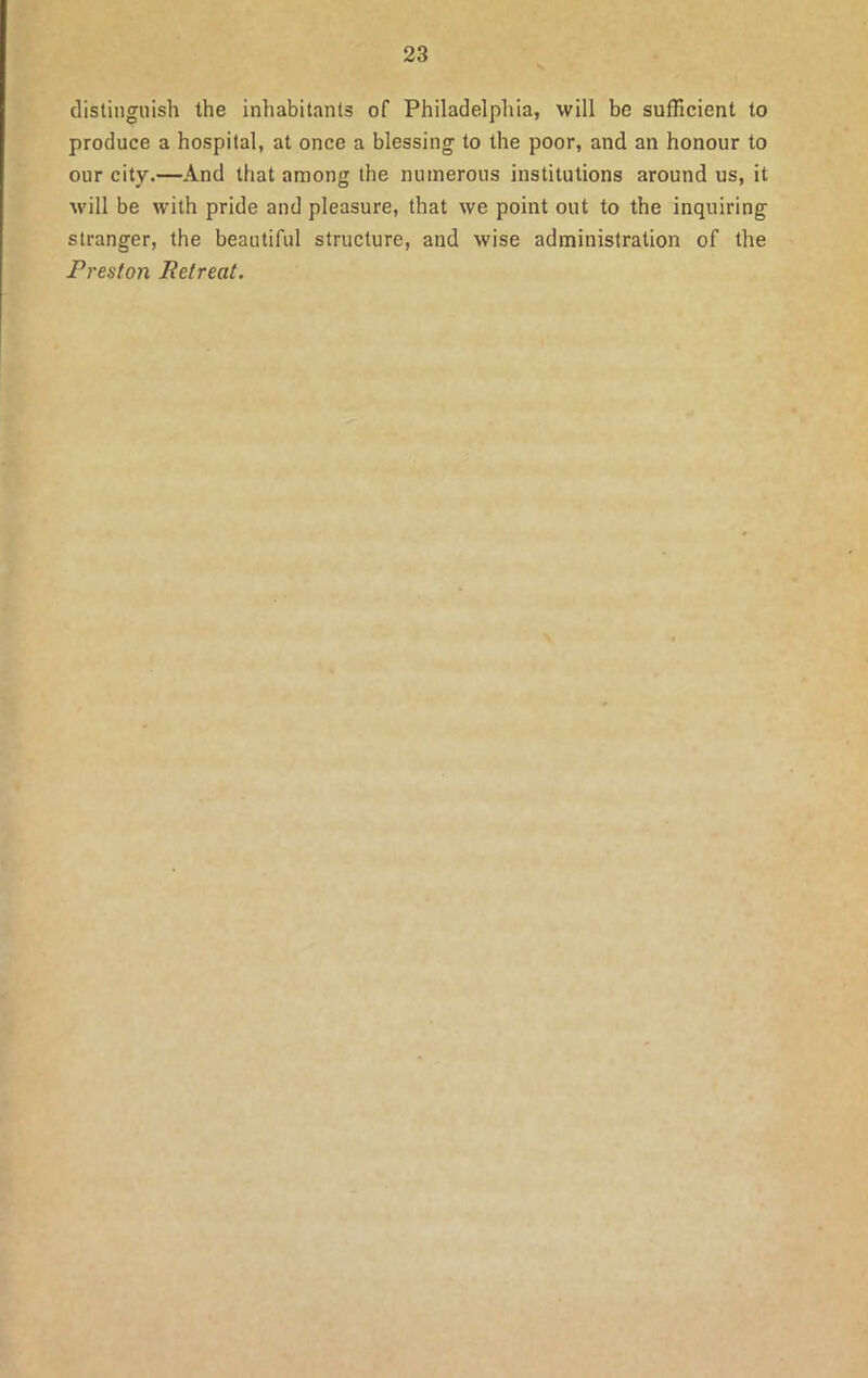 distinguish the inhabitants of Philadelphia, will be sufficient to produce a hospital, at once a blessing to the poor, and an honour to our city.—And that among the numerous institutions around us, it will be with pride and pleasure, that we point out to the inquiring stranger, the beautiful structure, and wise administration of the Preston Retreat.