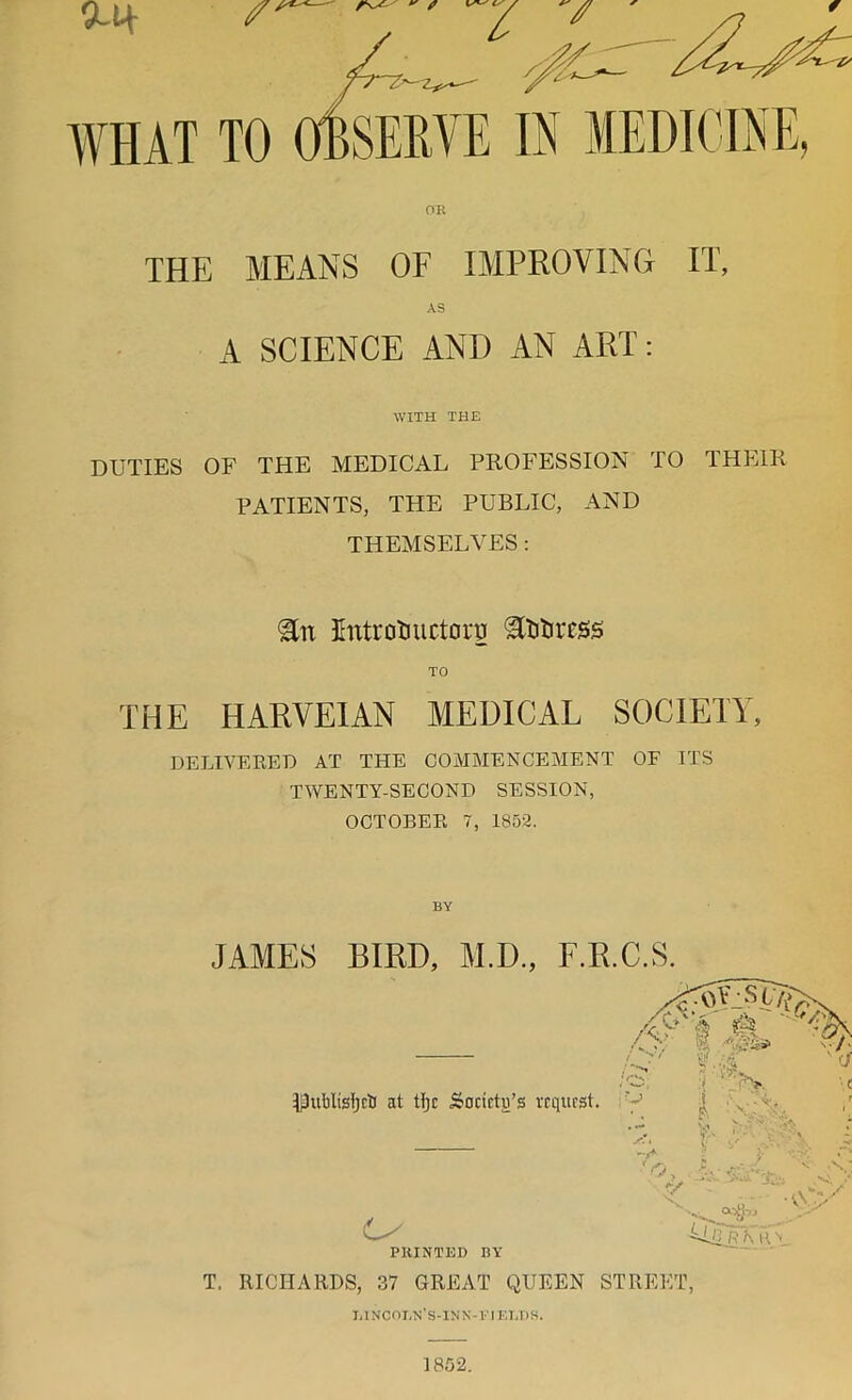 0-1+ WHAT TO OBSERVE IN MEDICINE, THE MEANS OF IMPROVING IT, A SCIENCE AND AN ART: WITH THE DUTIES OF THE MEDICAL PROFESSION TO THEIR PATIENTS, THE PUBLIC, AND THEMSELVES : Untrotiuctoru TO THE HARVEIAN MEDICAL SOCIETY, DELIVERED AT THE COMMENCEMENT OF ITS TWENTY-SECOND SESSION, OCTOBER 7, 1852. JAMES BIRD, M.D., F.R.C.S. T, RICHARDS, 37 OREAT QUEEN STREET, T,INCOI,N'S-lNN-VIEI,I)S. 1852.
