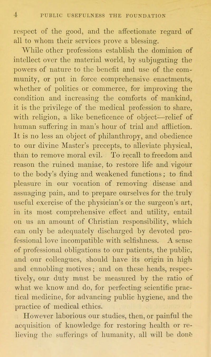 respect of tlie good, and the affectionate regard of all to whom their services prove a blessing. While other professions establish the dominion of intellect over the material world, by subjugating the powers of nature to the benefit and use of the com- munity, or put in force comprehensive enactments, whether of politics or commerce, for improving the condition and increasing the comforts of mankind, it is the privilege of the medical profession to share, with religion, a like beneficence of object—relief of human suffering in man’s hour of trial and affliction. It is no less an object of philanthropy, and obedience to our divine Master’s precepts, to alleviate physical, than to remove moral evil. To recall to freedom and reason the ruined maniac, to restore life and vigour to the body’s dying and weakened functions; to find pleasure in our vocation of removing disease and assuaging pain, and to prepare ourselves for the truly useful exercise of the physician’s or the surgeon’s art, in its most comprehensive effect and utility, entail on us an amount of Christian responsibility, which can only be adequately discharged by devoted pro- fessional love incompatible with selfishness. A sense of professional obligations to our patients, the public, and our colleagues, should have its origin in high and ennobling motives; and on these heads, respec- tively, our duty must be measured by the ratio of what we know and do, for perfecting scientific prac- tical medicine, for advancing public hygiene, and the ])ractice of medical ethics. However laborious our studies, then, or painful the acquisition of knowledge for restoring health or re- lieving the sufferings of humanity, all Avill be donti