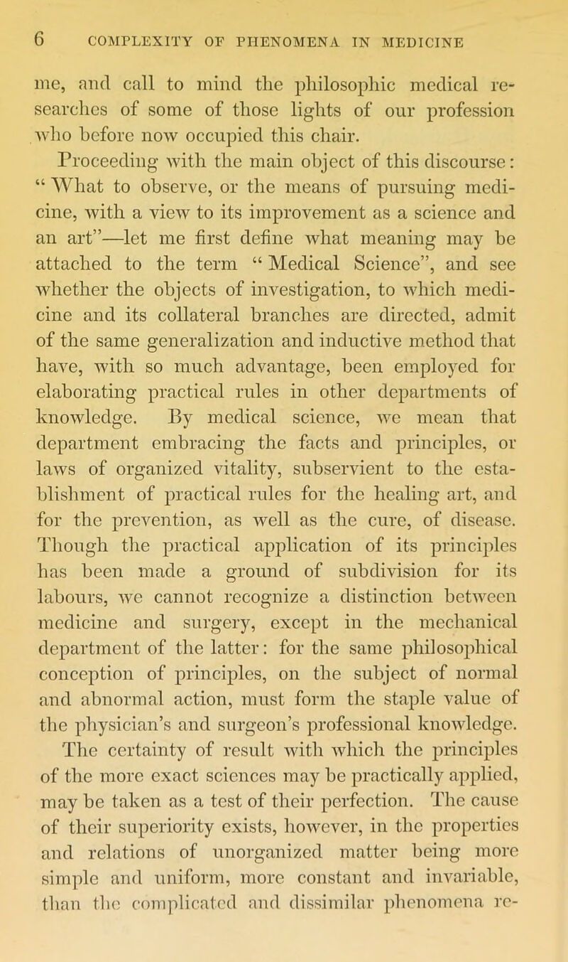 me, and call to mind the philosophic medical re- searchcs of some of those lights of our profession who before now occupied this chair. Proceeding with the main object of this discourse: “ What to observe, or the means of pursuing medi- cine, with a view to its improvement as a science and an art”—let me first define what meaning may be attached to the term “ Medical Science”, and see whether the objects of investigation, to which medi- cine and its collateral branches are directed, admit of the same generalization and inductive method that have, with so much advantage, been employed for elaborating practical rules in other departments of knowledge. By medical science, we mean that department embracing the facts and principles, or laws of organized vitality, subservient to the esta- blishment of practical rules for the healing art, and for the prevention, as well as the cure, of disease. Though the practical application of its principles has been made a ground of subdivision for its labours, Ave cannot recognize a distinction betAveen medicine and surgery, except in the mechanical department of the latter: for the same philosophical conception of principles, on the subject of normal and abnormal action, must form the staple value of the physician’s and surgeon’s professional knoAvledge. The certainty of result Avith Avhich the principles of the more exact sciences may be practically applied, may be taken as a test of their perfection. The cause of their superiority exists, hoAvever, in the properties and relations of unorganized matter being more simple and uniform, more constant and invariable, than the complicated and dissimilar phenomena re-