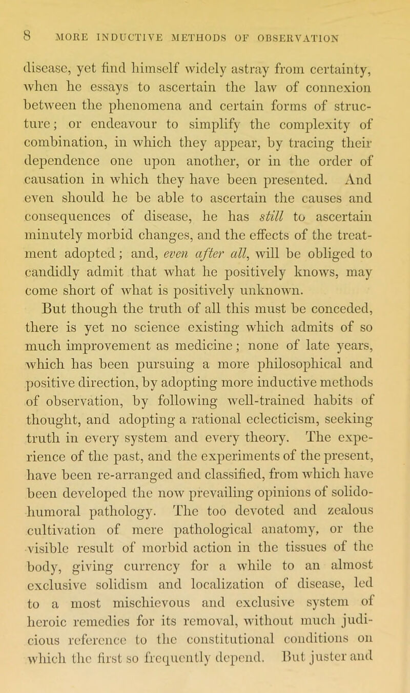 disease, yet find himself widely astray from certainty, when he essays to ascertain the law of connexion between the phenomena and certain forms of struc- ture ; or endeavour to simplify the complexity of combination, in which they appear, by tracing their dependence one upon another, or in the order of causation in which they have been presented. And even should he be able to ascertain the causes and consequences of disease, he has still to ascertain minutely morbid changes, and the effects of the treat- ment adopted; and, even after all, Avill be obliged to candidly admit that what he positively knows, may come short of what is positively unknown. But though the truth of all this must be conceded, there is yet no science existing which admits of so much improvement as medicine; none of late years, Avhich has been pursuing a more philosophical and positive direction, by adopting more inductive methods of observation, by following Avell-trained habits of thought, and adopting a rational eclecticism, seeking truth in every system and every theory. The expe- rience of the past, and the experiments of the present, have been re-arranged and classified, from which have been developed the noAV prevailing opinions of solido- humoral pathology. The too devoted and zealous cultivation of mere pathological anatomy, or the visible result of morbid action in the tissues of the body, giving currency for a while to an almost exclusive solidism and localization of disease, led to a most mischievous and exclusive system of heroic remedies for its removal, without much judi- cious reference to the constitutional conditions on which the first so frequently depend. But justcr and