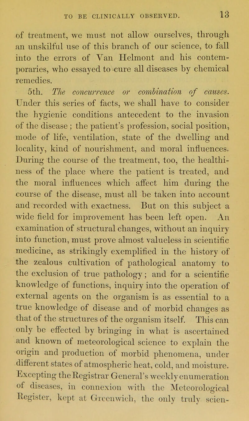 of treatment, we must not allow ourselves, through an unskilful use of this branch of our science, to fall into the errors of Van Helmont and his contem- poraries, who essayed to -cure all diseases by chemical remedies. 5th. The concurrence or combination of causes. Under this series of facts, we shall have to consider the hygienic conditions antecedent to the invasion of the disease; the patient’s profession, social position, mode of life, ventilation, state of the dwelling and locality, kind of nourishment, and moral influences. During the course of the treatment, too, the healthi- ness of the place where the patient is treated, and the moral influences which affect him during the course of the disease, must all he taken into account and recorded with exactness. But on this subject a wide fleld for improvement has been left open. An examination of structural changes, without an inquiry into function, must prove almost valueless in scientific medicine, as strikingly exemplified in the history of the zealous cultivation of pathological anatomy to the exclusion of true pathology; and for a scientific knowledge of functions, inquiry into the operation of external agents on the organism is as essential to a true knowledge of disease and of morbid changes as that of the structures of the organism itself. This can only be effected by bringing in what is ascertained and known of meteorological science to explain the origin and production of morbid phenomena, under different states of atmospheric heat, cold, and moisture. Lxcepting theBegistrar General’s weekly enumeration of diseases, in connexion with the Meteorological llegistcr, kept at Greenwich, the only truly scion-