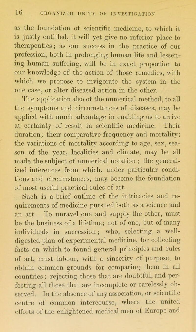 ORGANIZED UNITY OF INVESTIGATION as the foundation of scientific medicine, to which it is justly entitled, it will yet give no inferior place to therapeutics; as our success in the practice of our profession, both in prolonging human life and lessen- ing human suffering, will be in exact projiortion to our knowledge of the action of those remedies, witli which we propose to invigorate the system in the one case, or alter diseased action in the other. The application also of the numerical method, to all the symptoms and circumstances of diseases, may be applied with much advantage in enabling us to arrive at certainty of result in scientific medicine. Their duration; their comparative frequency and mortality; the variations of mortality according to age, sex, sea- son of the year, localities and climate, may be all made the subject of numerical notation; the general- ized inferences from which, under particular condi- tions and circumstances, may become the foundation of most useful practical rules of art. Such is a brief outline of the intricacies and re- quirements of medicine pursued both as a science and an art. To unravel one and supply the other, must be the business of a lifetime; not of one, but of many individuals in succession; who, selecting a well- digested plan of experimental medicine, for collecting facts on which to found general principles and rules of art, must labour, with a sincerity of purpose, to obtain common grounds for comparing them in all countries; rejecting those that are doubtful, and per- fecting all those that are incomplete or carelessly ob- served. In the absence of any association, or scientific centre of common intercourse, where the united efforts of the enlightened medical men of Europe and