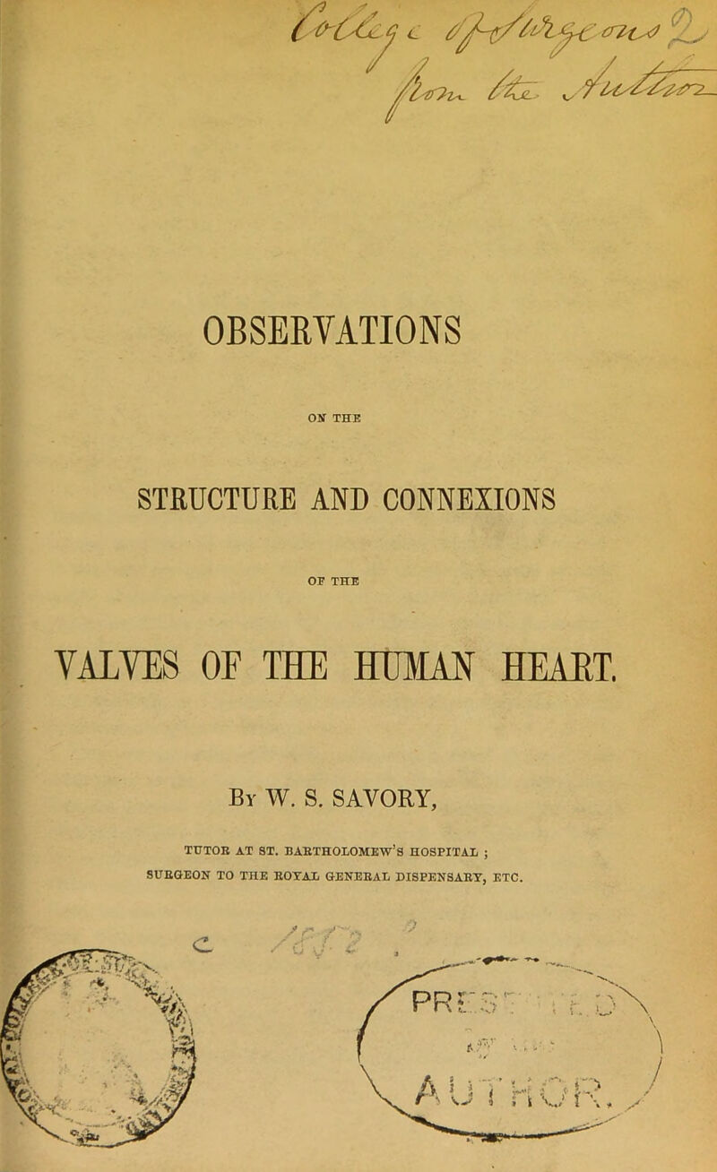 ON THE STRUCTURE AND CONNEXIONS OE THE VALVES OF THE HUMAN HEART. Bv W. S. SAVORY, TUTOR AT ST. BARTHOLOMEW’S HOSPITAL ; SURGEON TO THE ROYAL GENERAL DISPENSARY, ETC.