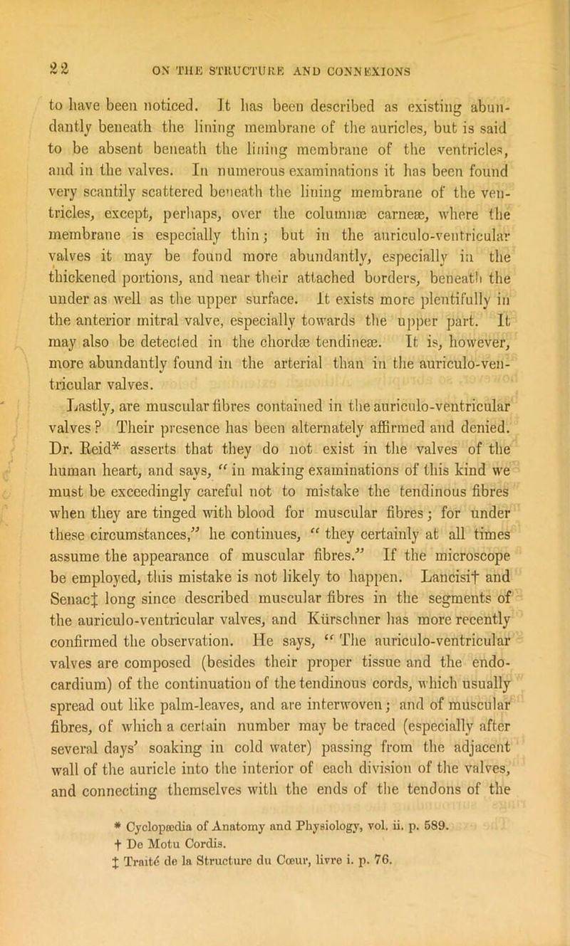 to have been noticed. It lias been described as existing abun- dantly beneath the lining membrane of the auricles, but is said to be absent beneath the lining membrane of the ventricles, and in the valves. In numerous examinations it has been found very scantily scattered beneath the lining membrane of the ven- tricles, except, perhaps, over the column® carne®, where the membrane is especially thin; but in the auriculo-ventricular valves it may be found more abundantly, especially in the thickened portions, and near their attached borders, beneath the under as well as the upper surface. It exists more plentifully in the anterior mitral valve, especially towards the upper part. It may also be detected in the chord® tendine®. It is, however, more abundantly found in the arterial than in the auriculo-ven- tricular valves. Lastly, are muscular fibres contained in the auriculo-ventricular valves? Their presence has been alternately affirmed and denied. Dr. Reid* asserts that they do not exist in the valves of the human heart, and says, “ in making examinations of this kind we must be exceedingly careful not to mistake the tendinous fibres when they are tinged with blood for muscular fibres; for under these circumstances,” he continues, “ they certainly at all times assume the appearance of muscular fibres.” If the microscope be employed, this mistake is not likely to happen. Lancisif and SenacJ long since described muscular fibres in the segments of the auriculo-ventricular valves, and Kurschner has more recently confirmed the observation. He says, “ The auriculo-ventricular valves are composed (besides their proper tissue and the endo- cardium) of the continuation of the tendinous cords, which usually spread out like palm-leaves, and are interwoven; and of muscular fibres, of which a certain number may be traced (especially after several days' soaking in cold water) passing from the adjacent wall of the auricle into the interior of each division of the valves, and connecting themselves with the ends of the tendons of the * Cyclopaedia of Anatomy and Physiology, vol. ii. p. 589. t Do Motu Cordis. + Trnitc de la Structure du Cceur, livre i. p. 76.