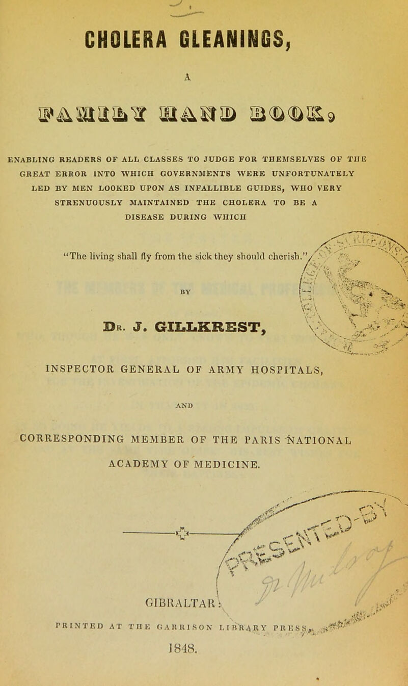 A v&snaifcv £U<s><s>&9 ENABLING READERS OF ALL CLASSES TO JUDGE FOR THEMSELVES OF THE GREAT ERROR INTO WHICH GOVERNMENTS WERE UNFORTUNATELY LED BY MEN LOOKED UPON AS INFALLIBLE GUIDES, WHO VERY STRENUOUSLY MAINTAINED THE CHOLERA TO BE A DISEASE DURING WHICH % W K.:! > “The living shall fly from the sick they should cherish BY Dr. J. GILLKREST, N *.. • * \ - \ '>-■’> \Q\ v .-V.'fr r\ \ • : A X- ‘ INSPECTOR GENERAL OF ARMY HOSPITALS, AND CORRESPONDING MEMBER OF THE PARIS NATIONAL ACADEMY OF MEDICINE.