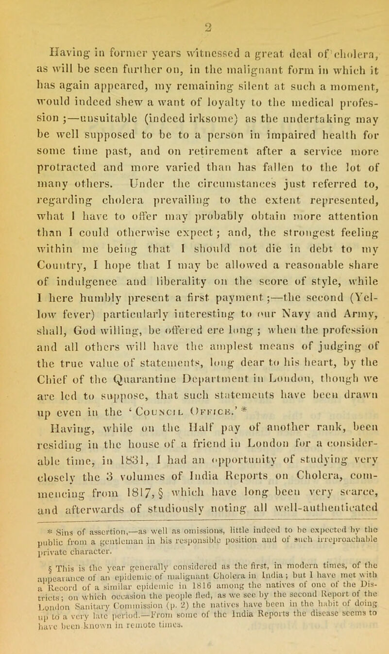 9. Having- in former years witnessed a great deal of cholera, as will be seen further on, in the malignant form in which it has again appeared, my remaining silent at such a moment, would indeed shew a want of loyalty to the medical profes- sion ;—unsuitable (indeed irksome) as the undertaking may be well supposed to be to a person in impaired health for some time past, and on retirement after a service more protracted and more varied than has fallen to the lot of many others. Under the circumstances just referred to, regarding cholera prevailing to the extent represented, what 1 have to offer may probably obtain more attention than I could otherwise expect; and, the strongest feeling within me being that I should not die in debt to my Country, I hope that I may be allowed a reasonable share of indulgence and liberality on the score of style, while 1 here humbly present a first payment;—the second (Yel- low fever) particularly interesting to our Navy and Army, shall, God willing, be offered ere long ; when the profession and all others will have the amplest means of judging of the true value of statements, long dear to his heart, by the Chief of the Quarantine Department in London, though we are led to suppose, that such statements have been drawn up even in the ‘Council Ofkicb.’ * * * § Having, while on the Half pay of another rank, been residing in the house of a friend in London for a consider- able time, in 1831, 1 had an opportunity of studying very closely the 3 volumes of India Reports on Cholera, com- mencing from 1817, § which have long been very scarce, and afterwards of studiously noting all well-authenticated * Sins of assertion,—as well as omissions, little indeed to he expected by the public from a gentleman in his responsible position and ol' such irreproachable private character. § This is the year generally considered as the first, in modern times, of the appearance of an epidemic of malignant Cholera in India; but 1 have met with a Record of a similar epidemic in 1816 among the natives of one of the Dis- tricts; on which occasion the people lied, as we sec by the second Report ot the London Sanitary Commission (p. 2) the natives have been in the habit of doing up to a very late period.—From Boinc of the India Reports the disease seems to have been known in remote times.