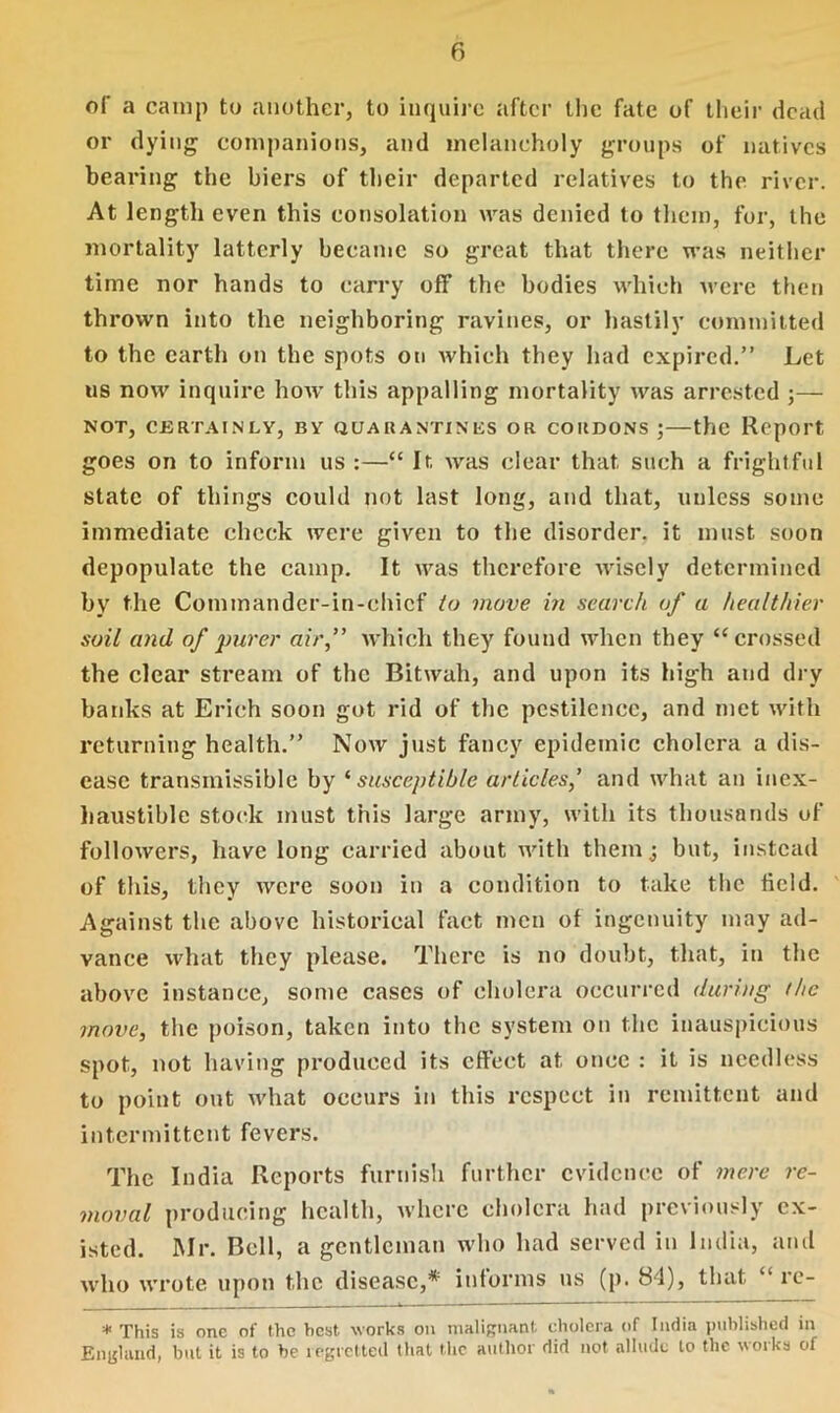 of a camp to another, to inquire after the fate of their dead or dying companions, and melancholy groups of natives bearing the biers of their departed relatives to the river. At length even this consolation was denied to them, for, the mortality latterly became so great that there was neither time nor hands to carry off the bodies which were then thrown into the neighboring ravines, or hastily committed to the earth on the spots on which they had expired.” Let us now inquire how this appalling mortality was arrested ;— NOT, CERTAINLY, BY QUARANTINES OR CORDONS ; — the Report, goes on to inform us :—“ It Avas clear that such a frightful state of things could not last long, and that, unless some immediate check were given to the disorder, it must soon depopulate the camp. It was therefore wisely determined by the Commander-in-chief to move in search of a healthier soil and of purer air,” which they found when they “crossed the clear stream of the Bitwah, and upon its high and dry banks at Erich soon got rid of the pestilence, and met with returning health.” Now just fancy epidemic cholera a dis- ease transmissible by ‘ susceptible articles,’ and what an inex- haustible stock must this large army, with its thousands of followers, have long carried about with them j but, instead of this, they were soon in a condition to take the field. Against the above historical fact men of ingenuity may ad- vance what they please. There is no doubt, that, in the above instance, some cases of cholera occurred during the move, the poison, taken into the system on the inauspicious spot, not having produced its effect at once : it is needless to point out Avhat occurs in this respect in remittent and intermittent fevers. The India Reports furnish further evidence of mere re- moval producing health, where cholera had previously ex- isted. Mr. Bell, a gentleman who had served in India, and avIio wrote upon the disease,* informs ns (p. 84), that “ re- * This is one of the hest works on malignant cholera of India published in England, but it is to be regretted that the author did not allude to the works of