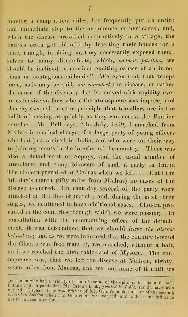 moving* a camp a few miles, lias frequently put an entire and immediate stop to the occurrence of new cases ; and, when the disease prevailed destructively in a village, the natives often got rid of it hy deserting their houses for a time, though, in doing so, they necessarily exposed them- selves to many discomforts, which, cceteris paribus, we should he inclined to consider exciting causes of an infec- tious or contagious epidemic.” We even find, that troops have, as it may be said, out-marched the disease, or rather the cause of the disease ; that is, moved with rapidity over an extensive surface where the atmosphere was impure, and thereby escaped—on the principle that travellers are in the habit of passing as quickly as they can across the Pontine marshes. Mr. Bell says, “In July, 1819, I marched from Madras in medical charge of a large party of young officers who had just arrived in India, and who were on their way to join regiments in the interior of the country. There was also a detachment of Sepoys, and the usual number of attendants and camp-followers of such a party in India. The cholera prevailed at Madras when we left it. Until the 5th day’s march (fifty miles from Madras) no cases of the disease occurred. On that day several of the party were attacked on the line of march; and, during the next three stages, we continued to have additional cases. Cholera pre- vailed in the countries through which we were passing. In consultation with the commanding officer of the detach- ment, it was determined that we should leave the disease behind us-, and as we were informed that the country beyond the Ghauts was free from it, we marched, without a halt, until we reached the high table-land of Mysore. The con- sequence was, that we left the disease at Vellore, eighty- seven miles from Madras, and we had none of it until we Rcntleinen who had a priority of claim to some of the opinions ho lias published : think that, in particular, Mr. Orton’s hook, printed in India, should have been noticed. I speak of the Jimt Edition of Mr. Orton's hook, and not of the second printed in London when that Gentleman was very ill, and under some influence not to be accounted for.