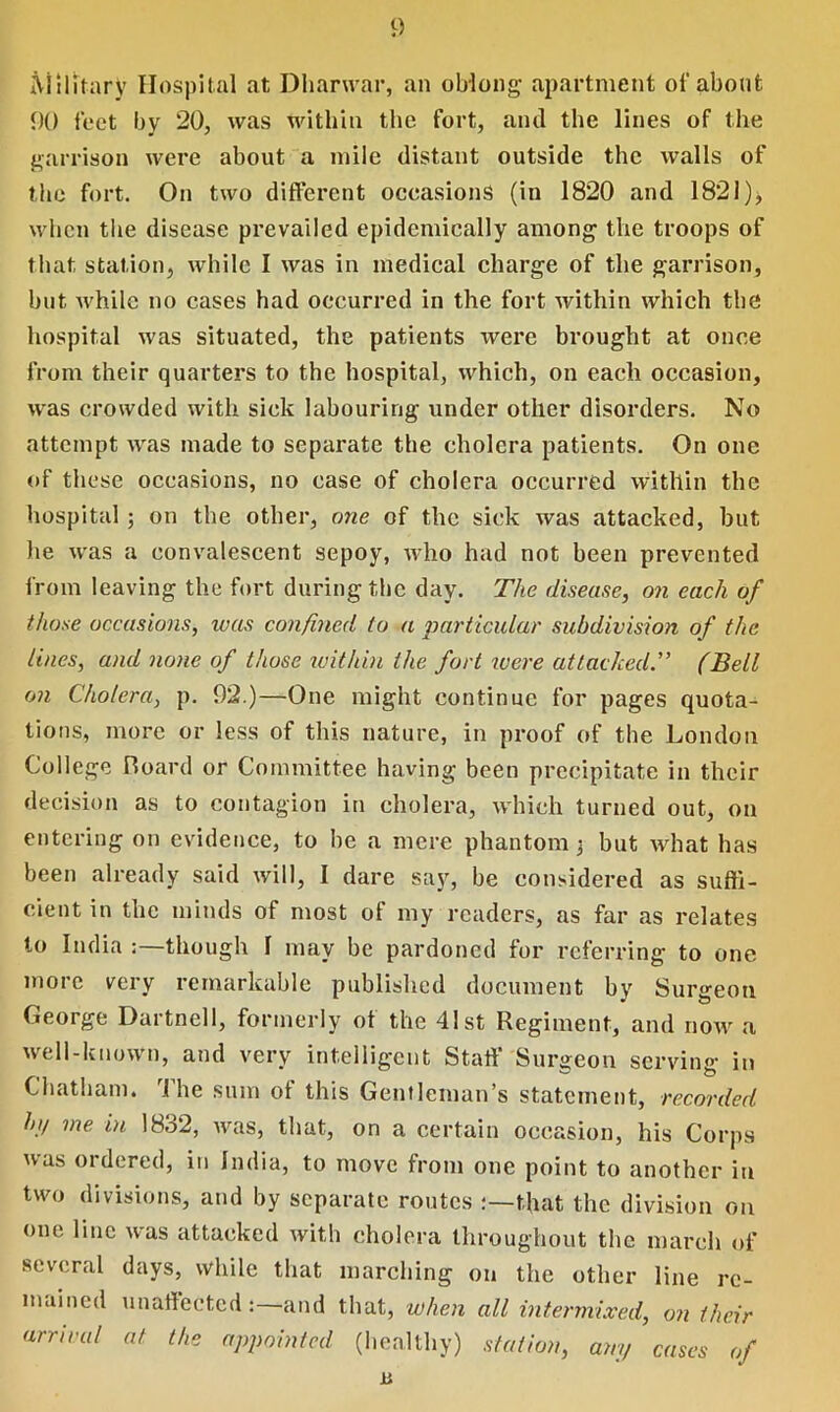 Military Hospital at Dharwar, an oblong- apartment of about 90 feet by 20, was within the fort, and the lines of the garrison were about a mile distant outside the walls of the fort. On two different occasions (in 1820 and 1821);, when tiie disease prevailed epidemically among the troops of that station, while I was in medical charge of the garrison, but while no cases had occurred in the fort within which the hospital was situated, the patients were brought at once from their quarters to the hospital, which, on each occasion, was crowded with sick labouring under other disorders. No attempt was made to separate the cholera patients. On one of these occasions, no case of cholera occurred within the hospital; on the other, one of the sick was attacked, but he was a convalescent sepoy, who had not been prevented from leaving the fort during the day. The disease, on each of those occasions, teas confined to a particular subdivision of the lines, and none of those within the fort were attacked.” (Bell on Cholera, p. 92.)—One might continue for pages quota- tions, more or less of this nature, in proof of the London College Board or Committee having been precipitate in their decision as to contagion in cholera, which turned out, on entering on evidence, to be a mere phantom 3 but what has been already said will, I dare say, be considered as suffi- cient in the minds of most of my readers, as far as relates to India though 1 may be pardoned for referring to one more very remarkable published document by Surgeon George Dartnell, formerly of the 41st Regiment, and now a well-known, and very intelligent Staff Surgeon serving in Chatham. I he sum ot this Gentleman’s statement, recorded hi/ me in 18.32, was, that, on a certain occasion, his Corps was ordered, in India, to move from one point to another in two divisions, and by separate routes that the division on one line was attacked with cholera throughout the march of several days, while that marching on the other line re- mained unaffectedand that, when all intermixed, on their arrival at the appointed (healthy) station, any cases of u