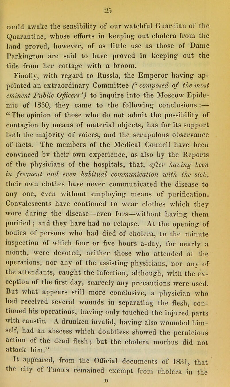 could awake the sensibility of our watchful Guardian of the Quarantine, whose efforts in keeping out cholera from the land proved, however, of as little use as those of Dame Parkington are said to have proved in keeping out the tide from her cottage with a broom. Finally, with regard to Russia, the Emperor having ap- pointed an extraordinary Committee (‘ composed of the most eminent Public Officers ’) to inquire into the Moscow Epide- mic of 1830, they came to the following conclusions:— “ The opinion of those who do not admit the possibility of contagion by means of material objects, has for its support both the majority of voices, and the scrupulous observance of facts. The members of the Medical Council have been convinced by their own experience, as also by the Reports of the physicians of the hospitals, that, after having been in frequent and even habitual communication with the sick, their own clothes have never communicated the disease to any one, even without employing means of purification. Convalescents have continued to wear clothes which they wore during the disease—even furs—without having them purified; and they have had no relapse. At the opening of bodies of persons who had died of cholera, to the minute inspection of which four or five hours a-day, for nearly a month, were devoted, neither those who attended at the operations, nor any of the assisting physicians, nor any of the attendants, caught the infection, although, with the ex- ception of the first day, scarcely any precautions were used. But what appears still more conclusive, a physician who had received several wounds in separating the flesh, con- tinued his operations, having only touched the injured parts with caustic. A drunken invalid, having also wounded him- self, had an abscess which doubtless showed the pernicious action of the dead flesh; but the cholera morbus did not attack him.” It appeared, from the Official documents of 1831, that the city of Thorn remained exempt from cholera in the o