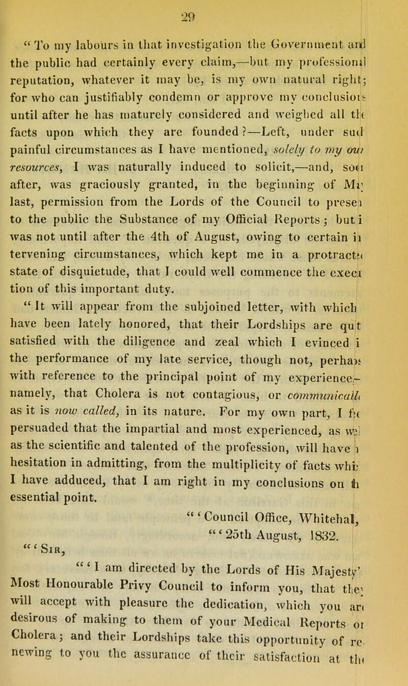 “To my labours in that investigation the Government and the public had certainly every claim,—but my profession^ reputation, whatever it may be, is my own natural right; for who can justifiably condemn or approve my conclusion until after he has maturely considered and weighed all tk facts upon which they arc founded ?—Left, under suil painful circumstances as I have mentioned, solely to my mu resources, I was naturally induced to solicit,—and, soot after, was graciously granted, in the beginning of Mr last, permission from the Lords of the Council to presei to the public the Substance of my Official Reports; but i was not until after the 4th of August, owing to certain ii tervening circumstances, which kept me in a protracts state of disquietude, that I could well commence the execi tion of this important duty. “ It will appear from the subjoined letter, with which have been lately honored, that their Lordships are qut satisfied with the diligence and zeal which I evinced i the performance of my late service, though not, perhau with reference to the principal point of my experience,- namely, that Cholera is not contagious, or coinmunicuUi as it is now called, in its nature. For my own part, I fie persuaded that the impartial and most experienced, as wei as the scientific and talented of the profession, will have i hesitation in admitting, from the multiplicity of facts wht I have adduced, that I am right in my conclusions on ti essential point. “ ‘ Council Office, Whitehal, “ ‘ 25th August, 1832. “‘Sih, “ ‘ I am directed by the Lords of His Majesty’ Most Honourable Privy Council to inform you, that the: will accept with pleasure the dedication, which you art desirous of making to them of your Medical Reports oi Cholera; and their Lordships take this opportunity of re newing to you the assurance of their satisfaction at tin