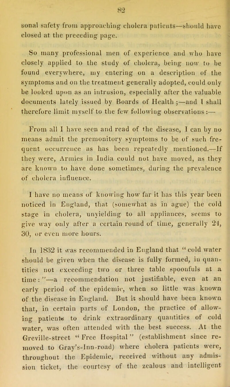 sonal safety from approaching cholera patients—should have closed at the preceding page. So many professional men of experience and who have closely applied to the study of cholera, being now to he found everywhere, my entering on a description of the symptoms and on the treatment generally adopted, could only he looked upon as an intrusion, especially after the valuable documents lately issued by Boards of Health ;—and l shall therefore limit myself to the few following observations:— From all 1 have seen and read of the disease, I can by no means admit the premonitory symptoms to be of such fre- quent occurrence as has been repeatedly mentioned.—If they were, Armies in India could not have moved, as they are known to have done sometimes, during the prevalence of cholera influence. I have no means of knowing how far it has this year been noticed in England, that (somewhat as in ague) the cold stage in cholera, unyielding to all appliances, seems to give way only after a certain round of time, generally 24, 30, or even more hours. In 1832 it was recommended in England that “cold water should be given when the disease is fully formed, in quan- tities not exceeding two or three table spoonfuls at a time:”—a recommendation not justifiable, even at an early period of the epidemic, when so little was known of the disease in England. But it should have been known that, in certain parts of London, the practice of allow- ing patients to drink extraordinary quantities of cold water, was often attended with the best success. At the Greville-street “ Free Hospital ” (establishment since re- moved to Gray’s-Inn-road) where cholera patients were, throughout the Epidemic, received without any admis- sion ticket, the courtesy of the zealous and intelligent