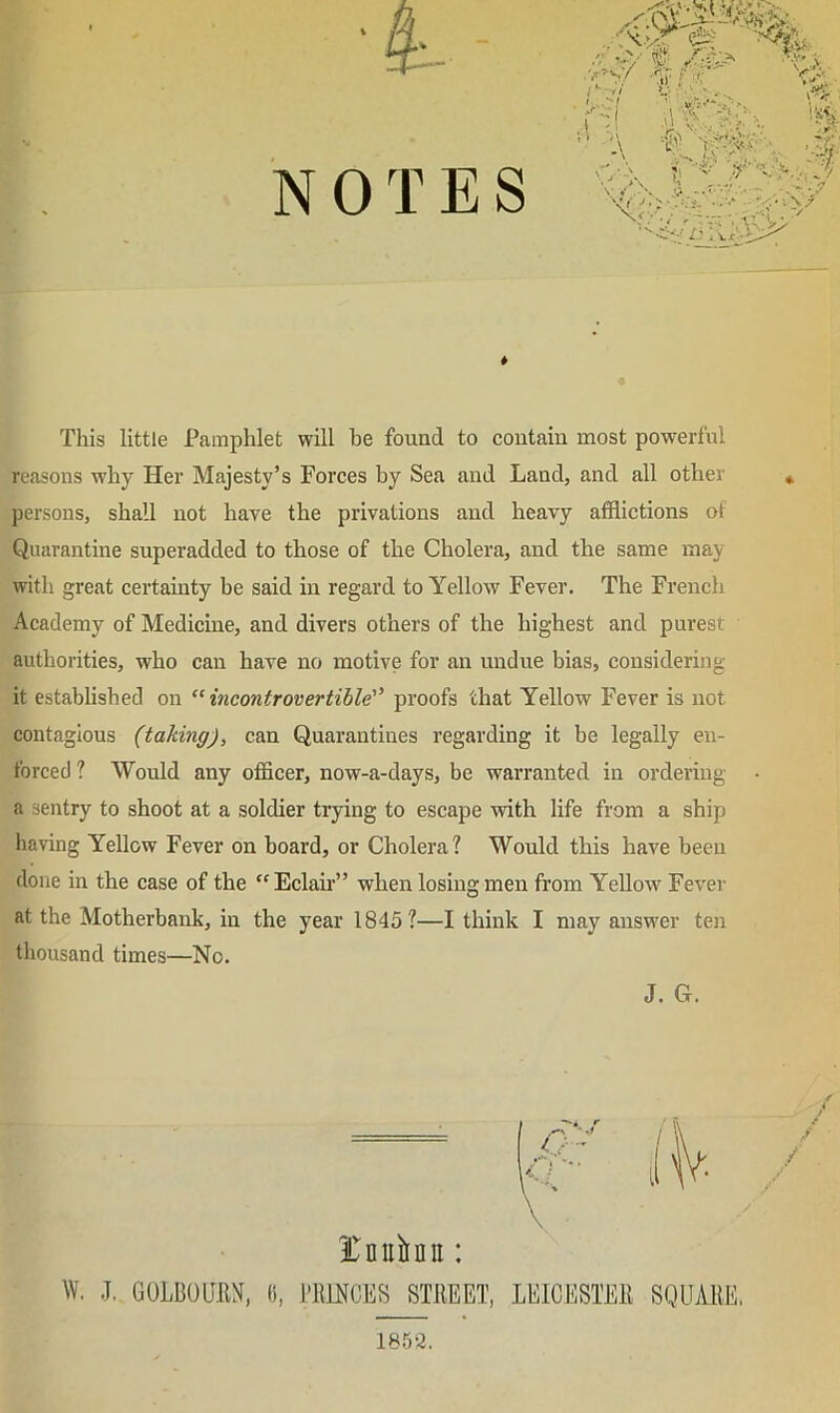 NOTES This little Pamphlet will be found to contain most powerful reasons why Her Majesty’s Forces by Sea and Land, and all other persons, shall not have the privations and heavy afflictions of Quarantine superadded to those of the Cholera, and the same may with great certainty be said in regard to Yellow Fever. The French Academy of Medicine, and divers others of the highest and purest authorities, who can have no motive for an undue bias, considering it established on ^^incontrovertible'' proofs that Yellow Fever is not contagious (taking), can Quarantines regarding it be legally en- forced ? Would any officer, now-a-days, be warranted in ordering a sentry to shoot at a soldier trying to escape with life from a ship having Yellow Fever on hoard, or Cholera? Would this have been done in the case of the  Eclair” when losing men from Yellow Fever at the Motherbank, in the year 1845?—I think I may answer ten thousand times—No. J. G 1852.