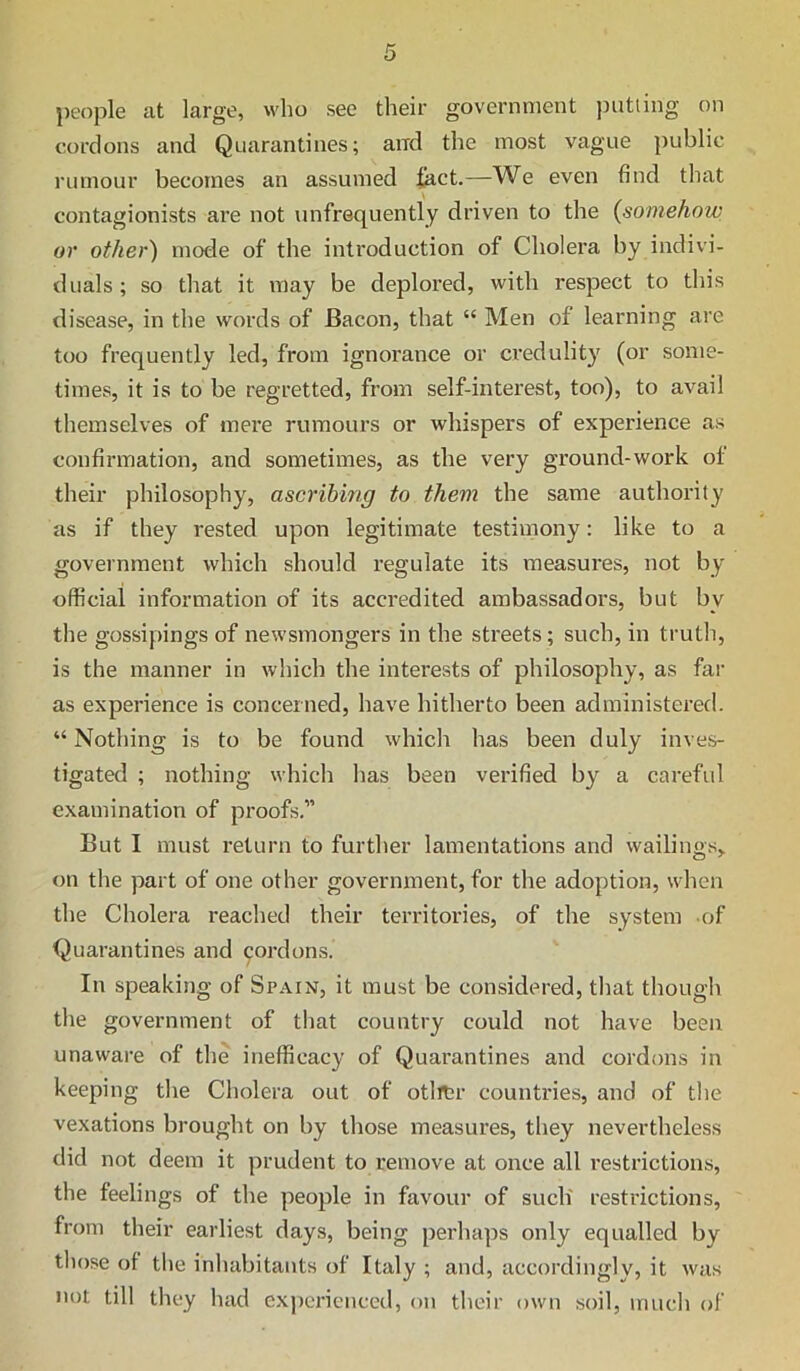 people at large, who see their government jmtling on cordons and Quarantines; and the most vague public rumour becomes an assumed iact.—We even find that contagionists are not unfrequently driven to the {somehow or other) mode of the introduction of Cholera by indivi- duals ; so that it may be deplored, with respect to this disease, in the words of Bacon, that “ Men of learning are too frequently led, from ignorance or ci’edulity (or some- times, it is to be regretted, from self-interest, too), to avail themselves of mei’e rumours or whispers of experience as confirmation, and sometimes, as the very ground-work of their philosophy, ascribing to them the same authority as if they rested upon legitimate testimony: like to a government which should regulate its measures, not by official information of its accredited ambassadors, but by the gossipings of newsmongers in the streets; such, in truth, is the manner in which the interests of philosophy, as far as experience is concerned, have hitherto been administered. “ Nothing is to be found which has been duly inves- tigated ; nothing which has been verified by a careful examination of proofs,” But I must return to further lamentations and wailings^ on the part of one other government, for the adoption, when the Cholera reached their territories, of the system of Quarantines and 901’dons. In speaking of Spain, it must be considered, tliat though the government of that country could not have been unaware of the inefficacy of Quarantines and cordons in keeping tlie Cholera out of otlitr countries, and of the vexations brought on by those measures, they nevertheless did not deem it prudent to remove at once all restrictions, the feelings of the people in favour of sucli restrictions, from their earliest days, being perhaps only equalled by tlmse of tlie inliabitants of Italy ; and, accordingly, it was not till they had experienced, on their own soil, much of