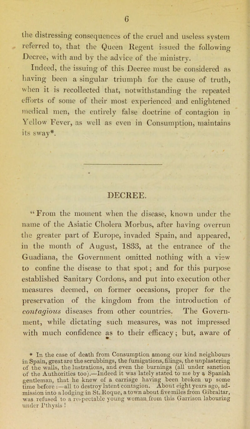 the distressing consequences of the cruel and useless system referred to, that the Queen Regent issued the following Decree, with and by the advice of the ministry. Indeed, the issuing of this Decree must be considered as having been a singular triumph for the cause of truth, when it is recollected that, notwithstanding the repeated eflorts of some of their most experienced and enlightened medical men, the entirely false doctrine of contagion in Yellow Fever, as well as even in Consumption, maintains its sway*. DECREE. “From the moment when the disease, known under the name of the Asiatic Cholera Morbus, after having overrun the gi-eater part of Euroj)e, invaded Spain, and appeared, in the month of August, 1833, at the entrance of the Guadiana, the Government omitted nothing with a view to confine the disease to that spot; and for this purpose established Sanitary Cordons, and put into execution other measures deemed, on former occasions, proper for the preservation of the kingdom from the introduction of contagious diseases from other countries. The Govern- ment, while dictating such measures, was not impressed with much confidence as to their efficacy; but, aware of • In the case of death from Consumption among our kind neighbom-s in Spain, great ai'e the scrubbings, the fumigations, filings, the nnplastering of the walls, the lustrations, and even the burnings (all tmder sanction of the Authorities too).—Indeed it was lately stated to me by a Spanish gentleman, that he knew of a carriage having been broken up some time before all to destroy latent contagion. About eight years ago, ad- mission into a lodging in St. Koque, a town about fivemiles from Gibraltar, was refused to a respectable young woman from this Garrison labouring under Pthysis !