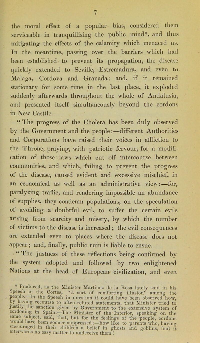 the moral effect of a popular bias, considered them serviceable in tranquillising the public mind*, and thus mitigating the effects of the calamity which menaced us. In the meantime, passing over the barriers which had been established to prevent its propagation, the disease quickly extended to Seville, Estremadura, and even to Malaga, Cordova and Granada: and, if it remained stationary for some time in the last place, it exploded suddenly afterwards throughout the whole of Andalusia, and presented itself simultaneously beyond the cordons in New Castile. “ The progress of the Cholera has been duly observed by the Government and the people:—different Authorities and Corporations have raised their voices in affliction to the Throne, praying, with patriotic fervour, for a modifi- cation of those laws which cut off intercourS^e between communities, and which, failing to prevent the progress of the disease, caused evident and excessive mischief, in an economical as well as an administrative view:—for, paralyzing traffic, and I’endering impossible an abundance of supplies, they condemn populations, on the speculation of avoiding a doubtful evil, to suffer the certain evils arising from scarcity and misery, by which the number of victims to the disease is increased; the evil consequences are extended even to places where the disease does not appear; and, finally, public ruin is liable to ensue. “The justness of these reflections being confirmed by the system adopted and followed by two enlightened Nations at the head of European civilization, and even * Produced, as the Minister Martinez de la Rosa lately said in his Speech in the Cortes, “ a sort of comforting illusion” among tlie people.—In the Speech in question it could have been observed how, by having recourse to often-refuted statements, that Minister tried to justify the sanction given by Government to the extensive system of cordonmg in Spain.—The Minister of the Interior, speaking on the said, that, but for the fc(dings of the people, cordons would have been sooner suppressed;—how like to p;,rCnts who, having incouraged in their children a belief in ghosts and goblins, find it a.tcrwards no easy matter to undeceive them 1