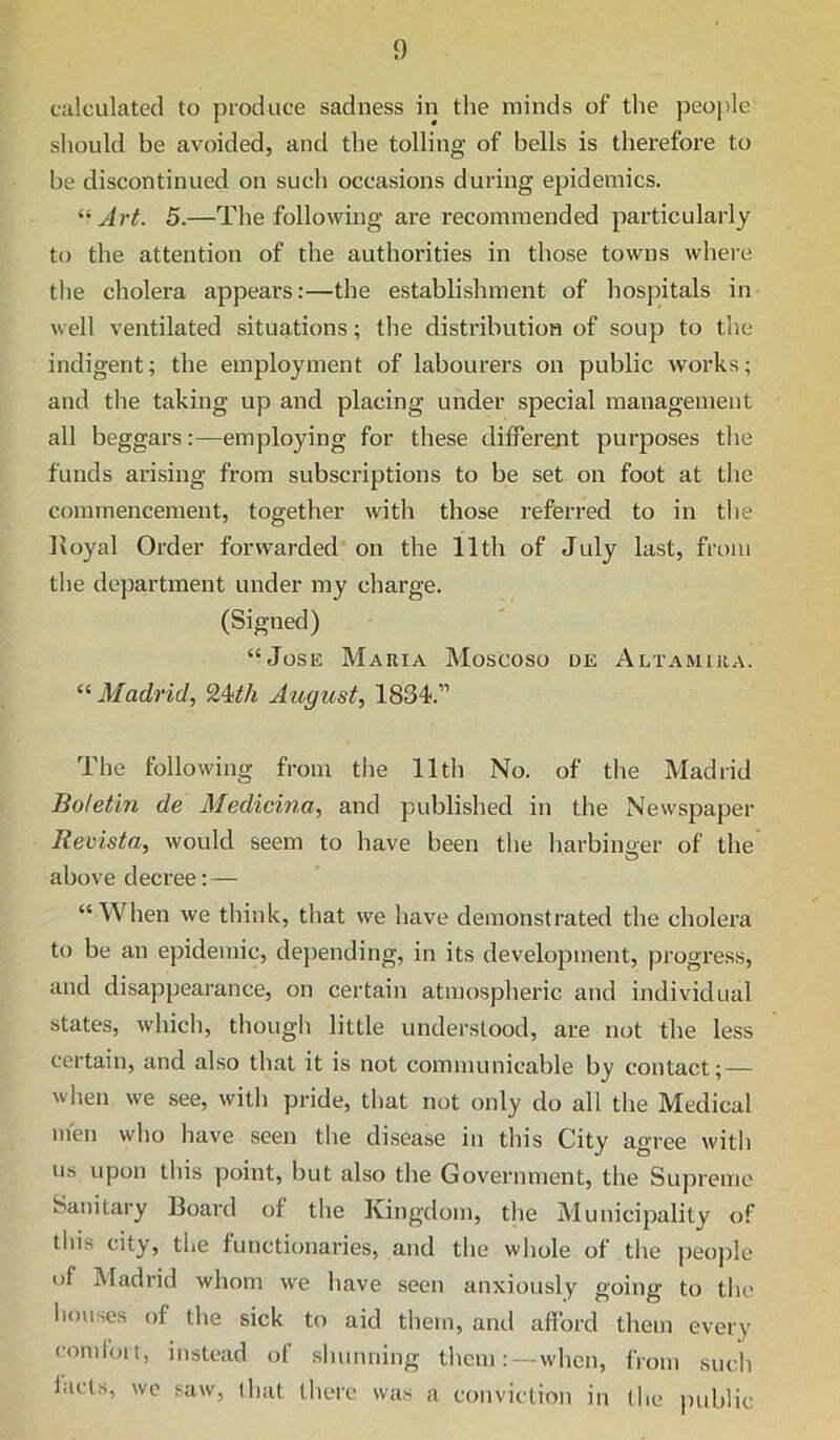 calculated to produce sadness in the minds of the people should be avoided, and the tolling of bells is therefore to be discontinued on such occasions during epidemics. Art. 5.—The following are recommended particularly to the attention of the authorities in those towns whei-e the cholera appears:—the establishment of hospitals in well ventilated situations; the distribution of soup to the indigent; the employment of labourers on public works; and the taking up and placing under special management all beggars:—employing for these differejit purposes the funds arising from subscriptions to be set on foot at the commencement, together with those referred to in the Koyal Order forwarded on the 11th of July last, front the department under my charge. (Signed) “Jose Mauia Moscoso de Altamiua. “ Madrid, 9,4ith August, 1834.” The following from the 11th No. of the Madrid Botetin de Medicina, and published in the Nevvspaper Revista, would seem to have been the harbin<ier of the' above decree: — “When we think, that we have demonstrated the cholera to be an epidemic, depending, in its development, progress, and disappearance, on certain atmospheric and individual states, which, though little understood, are not the less certain, and also that it is not communicable by contact; — when we see, with pride, that not only do all the Medical men who have seen the disease in this City agree with Us upon this point, but also the Government, the Supreme Sanitary Board of the Kingdom, the Municipality of tin's city, the functionaries, and the whole of the people of Madrid whom we have seen anxiously going to the liouses of the sick to aid them, and afford them every comloit, instead of shunning them: —when, from such facts, we saw, that there was a conviction in the public