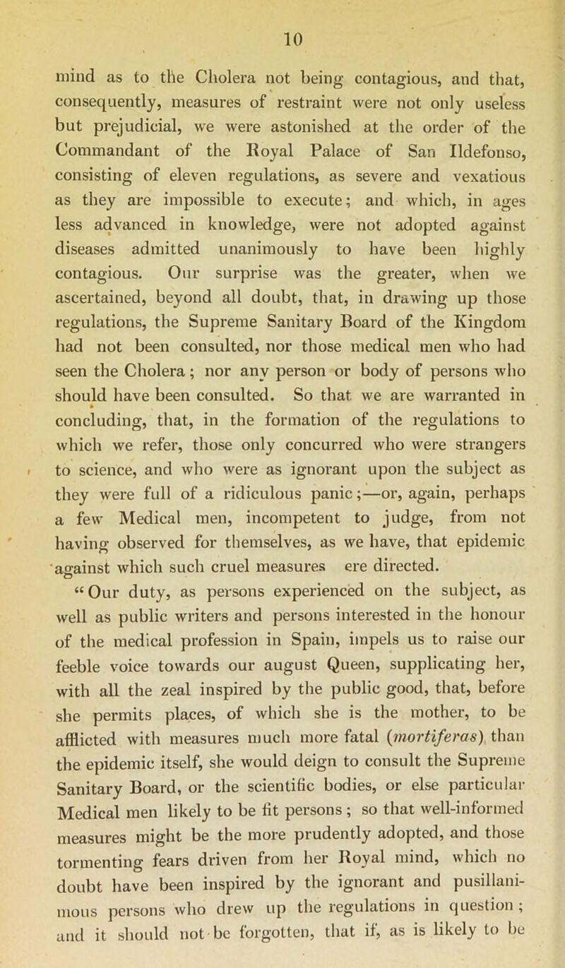 mind as to the Cholera not being contagious, and that, consequently, measures of restraint were not only useless but prejudicial, we were astonished at the order of the Commandant of the Royal Palace of San Ildefonso, consisting of eleven regulations, as severe and vexatious as they are impossible to execute; and which, in ages less advanced in knowledge, were not adopted against diseases admitted unanimously to have been highly contagious. Our surprise was the greater, when we ascertained, beyond all doubt, that, in drawing up those regulations, the Supreme Sanitary Board of the Kingdom had not been consulted, nor those medical men who had seen the Cholera; nor any person or body of persons who should have been consulted. So that we are warranted in » concluding, that, in the formation of the regulations to which we refer, those only concurred who were strangers to science, and who were as ignorant upon the subject as they were full of a ridiculous panic;—or, again, perhaps a few Medical men, incompetent to judge, from not having observed for themselves, as we have, that epidemic •ao'ainst which such cruel measures ere directed. o “Our duty, as persons experienced on the subject, as well as public writers and persons interested in the honour of the medical profession in Spain, impels us to raise our feeble voice towards our august Queen, supplicating her, with all the zeal inspired by the public good, that, before she permits places, of which she is the mother, to be afflicted with measures n)uch more fatal {mortiferas) than the epidemic itself, she would deign to consult the Supreme Sanitary Board, or the scientific bodies, or else particular Medical men likely to be fit persons ; so that well-informed measures might be the more prudently adopted, and those tormenting fears driven from hei’ Royal mind, which no doubt have been inspired by the ignorant and pusillani- mous persons who drew up the regulations in question ; and it should not be forgotten, that if, as is likely to be