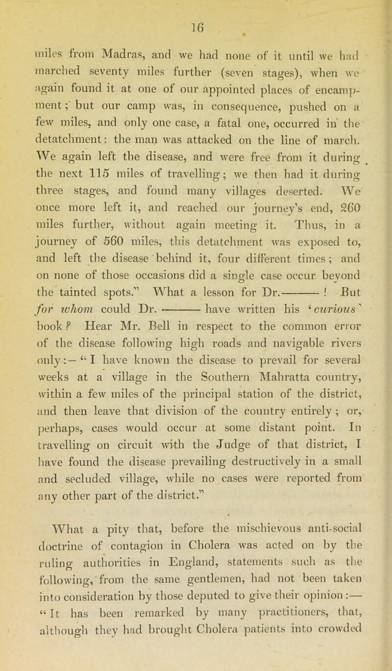 U) miles from Madras, and we had none of it until we had marched seventy miles further (seven stages), when we again found it at one of our appointed places of encam]>- ment; but our camp was, in consequence, pushed on a few miles, and only one case, a fatal one, occurred in the detatchment; the man was attacked on the line of march. We again left the disease, and were free from it during the next 115 miles of travelling; we then had it during three stages, and found many villages deserted. We once more left it, and reached our journey’s end, 260 miles further, without again meeting it. Thus, in a journey of 560 miles, this detatchment was exposed to, and left the disease behind it, four different times; and on none of those occasions did a single case occur beyond the tainted spots.” What a lesson for Dr. ! But for whom could Dr. have written his ‘ curious ’ book 9 Hear Mr. Bell in respect to the common error of the disease following high roads and navigable rivers only:—“I have known the disease to prevail for several weeks at a village in the Southern Mahratta country, within a few miles of the principal station of the district, and then leave that division of the country entirely ; or, perhaps, cases would occur at some distant point. In travelling on circuit with the Judge of that district, I have found the ilisease prevailing destructively in a small and secluded village, while no cases were reported from any other part of the district.” What a pity that, before the mischievous anti-social doctrine of contagion in Cholera was acted on by the ruling authorities in England, statements such as the following,'from the same gentlemen, had not been taken into consideration by those deputed to give their opinion :— “ It has been remarked by many practitioners, that, although they had brought Cholera patients into crowded