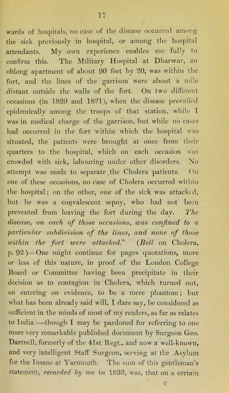 wards of hospitals, no case of the disease occurred among the sick previously in hospital, or among the hospital attendants. My own experience enables me fully to confirm this. The Military Hospital at Dharw'ar, an oblong apartment of about 90 feet by 20, was within the fort, and the lines of the garrison were about a mile distant outside the walls of the fort. On two difterent occasions (in 1820 and 1821), when the disease prevailed epidemically among the troops of that station, while I was in medical charge of the garrison, but while no cases had occurred in the fort within which the hospital was situated, the patients were brought at once from their quarters to the hospital, which on each occasion was crowded with sick, labouring under other disorders. No attempt was made to separate,the Cholera patients. fhi one of these occasions, no case of Cholera occurred within the hospital; on the other, one of the sick was attacked, but he was a convalescent sepoy, who had not been prevented from leaving the fort during the day. The disease, on each of those occasions, was confined to a 'particular subdivision of the lines, and none of those within the fort were attacked. {Bell on Cholera, p. 92)—One might continue for pages quotations, more or less of this nature, in proof of the London College Board or Committee having been precipitate in their decision as to contagion in Cholera, which turned out, on entering on evidence, to be a mere phantom; but what has been already said will, I dare say, be considered as sufficient in the minds of most of my readers, as far as relates to India;—though I may be pardoned for referring to one more very remarkable published document by Surgeon Geo. Dartnell, formerly of the 41st Begt, and now a well-known, and very intelligent Staff Surgeon, serving at the Asylum for the Insane at Yarmouth. The sum of this gentleman’s statement, recorded by me in 1832, was, that on a certain c