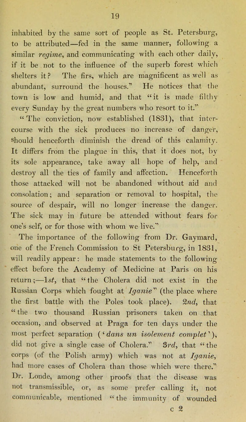 inhabited by the same sort of people as St. Petersburg, to be attributed—fed in the same manner, following a similar regime, and communicating with each other daily, if it be not to the influence of the superb forest which shelters it.?* The firs, which are magnificent as well as abundant, surround the houses.” He notices that the town is low and humid, and that “it is made filthy every Sunday by the great numbers who resort to it.” “ The conviction, now established (1831), that inter- course with the sick produces no increase of danger, should henceforth diminish the dread of this calamity. It differs from the plague in this, that it does not, by its sole appearance, take away all hope of help, and destroy all the ties of family and affection. Henceforth those attacked will not be abandoned without aid and consolation; and separation or removal to hospital, the source of despair, will no longer increase the danger. The sick may in future be attended without fears for one’s self, or for those with whom we live.” The importance of the following from Dr. Gaymard, one of the French Commission to St Petersburg, in 1831, will j'eadily appear: he made statements to the following- effect before the Academy of Medicine at Paris on his return;—1^^, that “ the Cholera did not exist in the Russian Corps which fought at Iganie (the place where the first battle with the Poles took place). %nd, that “ the two thousand Russian prisoners taken on that occasion, and observed at Praga for ten days under the most perfect separation ( ‘ dans un isolement complet ’), did not give a single case of Cholera.” 3rd, that “ the corps (of the Polish army) which was not at Iganie, had more cases of Cholera than those which were there.” Dr. Londe, among other proofs that the disease was not transmissible, or, as some prefer calling it, not communicable, mentioned “ the immunity of wounded c 2
