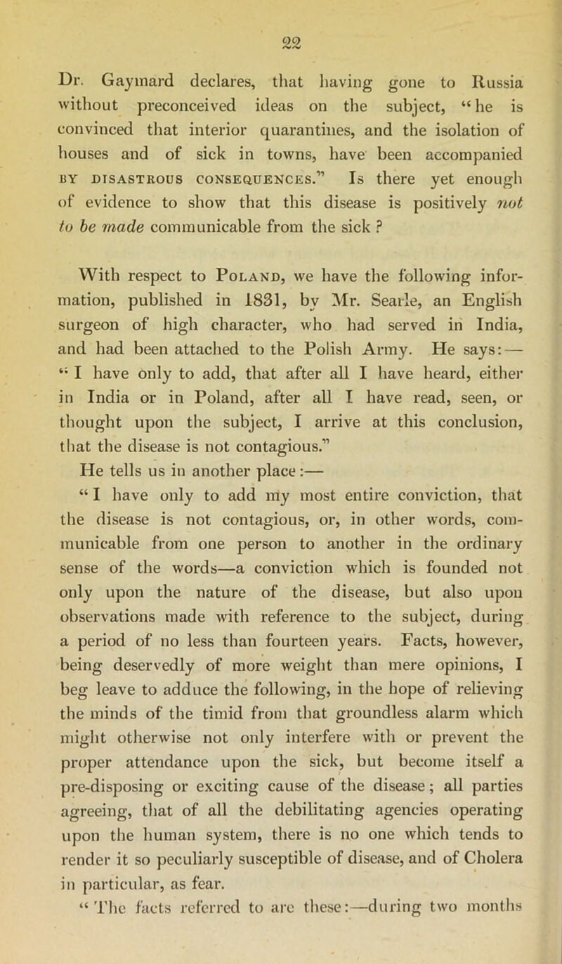 Dr. Gayinard declares, that having gone to Russia without preconceived ideas on the subject, “he is convinced that interior quarantines, and the isolation of houses and of sick in towns, have been accompanied BY DisASTKous coNSEauENCES.” Is there yet enough of evidence to show that this disease is positively not to he made communicable from the sick ? With respect to Poland, we have the following infor- mation, published in 1831, by Mr. Searle, an English surgeon of high character, who had served in India, and had been attached to the Polish Army. He says: — “ I have only to add, that after all I have heard, either in India or in Poland, after all I have read, seen, or thought upon the subject, I arrive at this conclusion, tliat the disease is not contagious.” He tells us in another place:— “ I have only to add my most entire conviction, that the disease is not contagious, or, in other words, com- municable from one person to another in the ordinary sense of the words—a conviction which is founded not only upon the nature of the disease, but also upon observations made with reference to the subject, during a period of no less than fourteen years. Facts, however, being deservedly of more weight than mere opinions, I beg leave to adduce the following, in the hope of relieving the minds of the timid froni that groundless alarm which might otherwise not only interfere with or prevent the proper attendance upon the sick, but become itself a pre-disposing or exciting cause of the disease; all parties agreeing, that of all the debilitating agencies operating upon the human system, there is no one which tends to render it so peculiarly susceptible of disease, and of Cholera in particular, as fear. “The facts referred to are these:—during two months