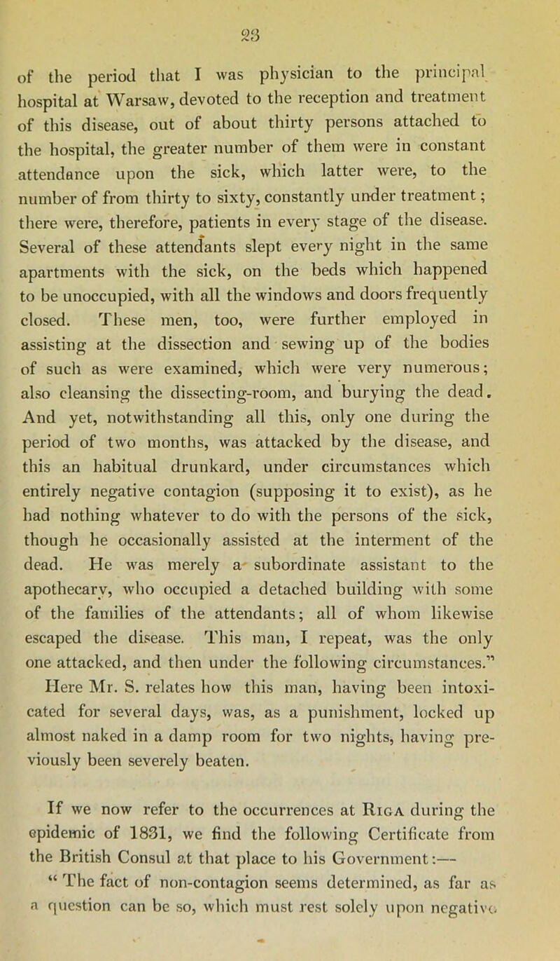 of the period that I was physician to the principal hospital at Warsaw, devoted to the reception and treatment of this disease, out of about thirty persons attached to the hospital, the greater number of them were in constant attendance upon the sick, which latter were, to the number of from thirty to sixty, constantly under treatment; there were, therefore, patients in every stage of the disease. Several of these attendants slept every night in the same apartments with the sick, on the beds which happened to be unoccupied, with all the windows and doors frequently closed. These men, too, were further employed in assisting at the dissection and sewing up of the bodies of such as were examined, which were very numerous; also cleansing the dissecting-room, and burying the dead. And yet, notwithstanding all this, only one during the period of two months, was attacked by the disease, and this an habitual drunkard, under circumstances which entirely negative contagion (supposing it to exist), as he had nothing whatever to do with the persons of the sick, though he occasionally assisted at the intei’ment of the dead. He was merely a' subordinate assistant to the apothecary, who occupied a detached building with some of the families of the attendants; all of whom likewise escaped the disease. This man, I repeat, was the only one attacked, and then under the following circumstances.” Here Mr. S. relates how this man, having been intoxi- cated for several days, was, as a punishment, locked up almost naked in a damp room for two nights, having pre- viously been severely beaten. If we now refer to the occurrences at Riga during the epidemic of 1831, we find the following Certificate from the British Consul at that place to his Government:— “ The fact of non-contagion seems determined, as far as a r|uestion can be so, which must rest solely upon negative-