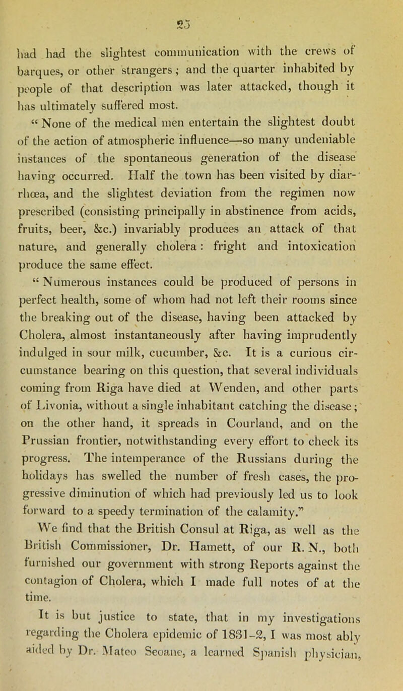 had liad the slightest conmuinication with the crews of barques, or other strangers; and the quarter inhabited by j)oople of that description was later attacked, though it has ultimately suffered most. “ None of the medical men entertain the slightest doubt of the action of atmospheric influence—so many undeniable instances of the spontaneous generation of the disease having occurred. Half the town has been visited by diar-’ rhoea, and the slightest deviation from the regimen now prescribed (consisting principally in abstinence from acids, fruits, beer, &c.) invariably produces an attack of that nature, and generally cholera: fright and intoxication produce the same effect. “Numerous instances could be produced of persons in perfect health, some of whom had not left their rooms since the breaking out of the disease, having been attacked by Cholera, almost instantaneously after having imprudently indulged in sour milk, cucumber, &c. It is a curious cir- cumstance bearing on this question, that several individuals coming from Riga have died at Wenden, and otlier parts of Livonia, without a single inhabitant catching the disease; on the other hand, it spreads in Courland, and on the Prussian frontier, notwithstanding every effort to check its progress. The intemperance of the Russians during the holidays has swelled the numbei' of fresli cases, the pro- gressive diminution of which had previously led us to look forward to a speedy termination of the calamity.” We find that the British Consul at Riga, as well as the British Commissioner, Dr. Harnett, of our R. N., botli furnished our government with strong Reports against the contagion of Cholera, which I made full notes of at the time. It is but justice to state, that in my investigations regarding the Cholera epidemic of 1831-2, I was most ably aided by Dr. Mateo Seoanc, a learned Sj)anish physician,
