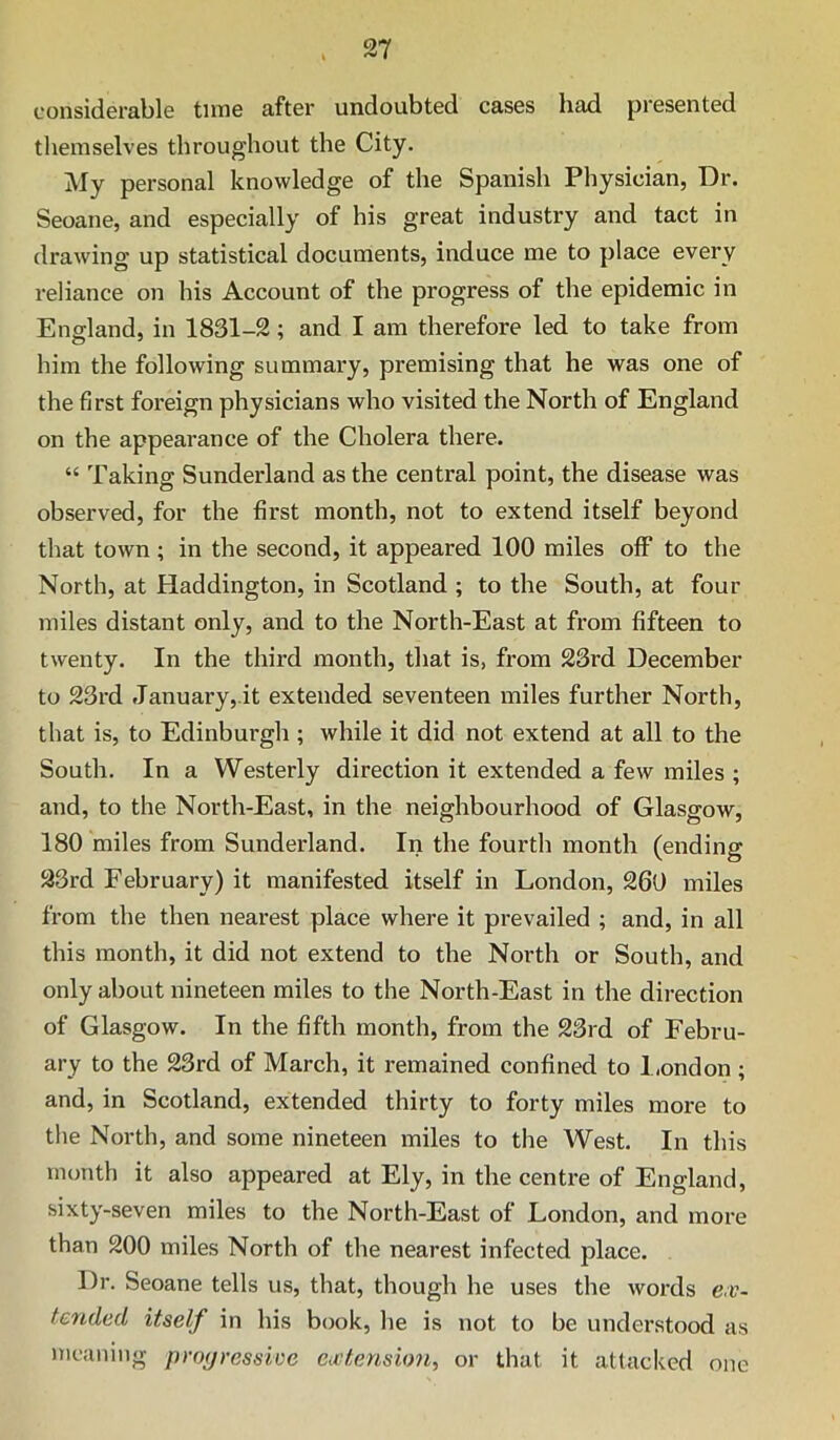 considerable tune after undoubted cases had presented themselves throughout the City. My personal knowledge of the Spanish Physician, Dr. Seoane, and especially of his great industry and tact in drawing up statistical documents, induce me to place every reliance on his Account of the progress of the epidemic in England, in 1831-2; and I am therefore led to take from him the following summary, premising that he was one of the first foreign physicians who visited the North of England on the appearance of the Cholera there. “ Taking Sunderland as the central point, the disease was observed, for the first month, not to extend itself beyond that town; in the second, it appeared 100 miles off to the North, at Haddington, in Scotland ; to the South, at four miles distant only, and to the North-East at from fifteen to twenty. In the third month, that is, from 23rd December to 23rd Januai'y,.it extended seventeen miles further North, that is, to Edinburgh; while it did not extend at all to the South. In a Westerly direction it extended a few miles ; and, to the North-East, in the neighbourhood of Glasgow, 180 miles from Sunderland. In the fourth month (ending 23rd February) it manifested itself in London, 260 miles from the then nearest place where it prevailed ; and, in all this month, it did not extend to the North or South, and only about nineteen miles to the North-East in the direction of Glasgow. In the fifth month, from the 23rd of Febru- ary to the 23rd of March, it remained confined to 1 ,ondon ; and, in Scotland, extended thirty to forty miles more to the North, and some nineteen miles to the West. In this month it also appeared at Ely, in the centre of England, sixty-seven miles to the North-East of London, and more than 200 miles North of the nearest infected place. Dr. Seoane tells us, that, though he uses the words ex- tended itself in his book, he is not to be understood as meaning progressive extensio'n, or that it attacked one
