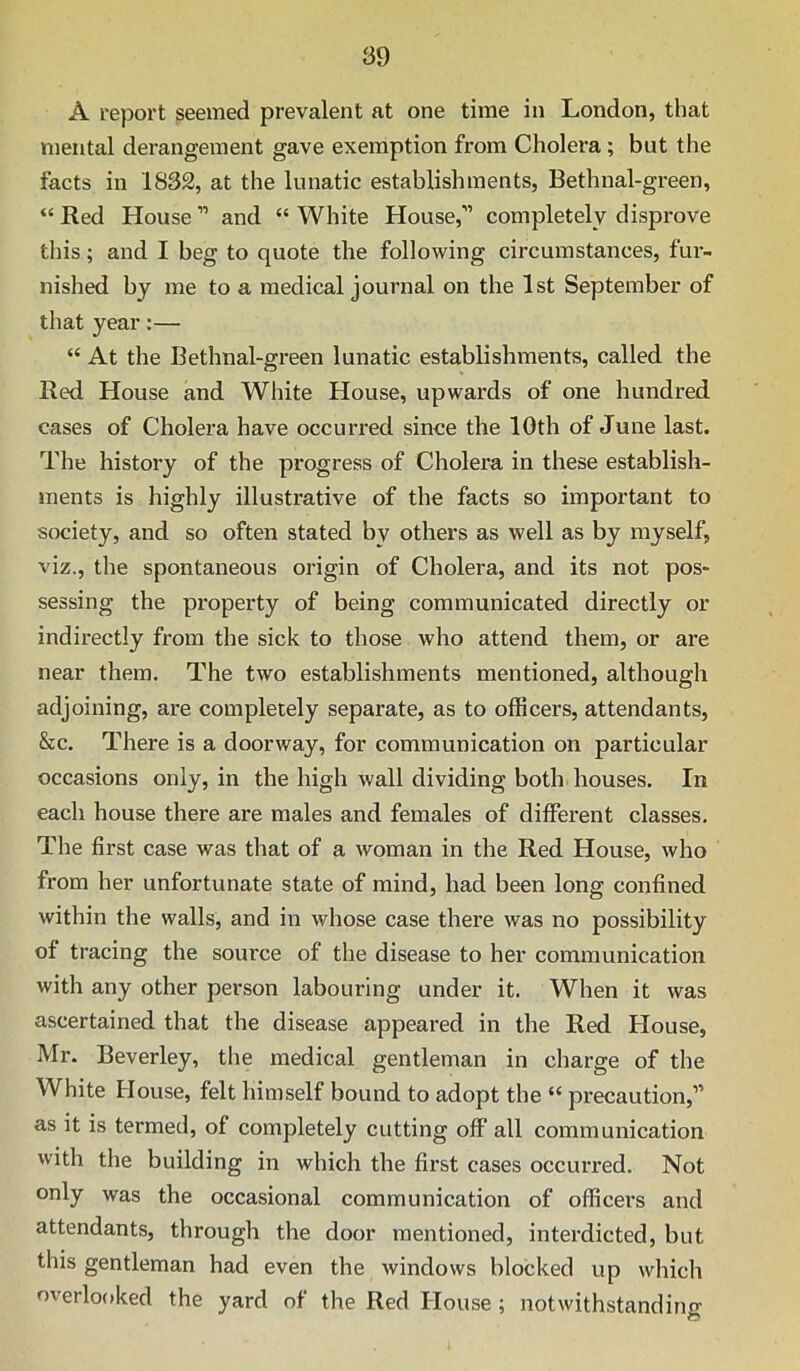 A report seemed prevalent at one time in London, that mental derangement gave exemption from Cholera; but the facts in 1832, at the lunatic establishments, Bethnal-green, “ Red House ” and “ White House,” completely disprove this; and I beg to quote the following circumstances, fur- nished by me to a medical journal on the 1st September of that year;— “ At the Bethnal-green lunatic establishments, called the Red House and White House, upwards of one hundred cases of Cholera have occurred since the 10th of June last. The history of the progress of Cholera in these establish- ments is highly illustrative of the facts so important to society, and so often stated by others as well as by myself, viz., the spontaneous origin of Cholera, and its not pos- sessing the property of being communicated directly or indirectly from the sick to those who attend them, or are near them. The two establishments mentioned, although adjoining, are completely separate, as to officers, attendants, &c. There is a doorway, for communication on particular occasions only, in the high wall dividing both houses. In each house there are males and females of different classes. The first case was that of a woman in the Red House, who from her unfortunate state of mind, had been long confined within the walls, and in whose case there was no possibility of tracing the source of the disease to her communication with any other person labouring under it. When it was ascertained that the disease appeared in the Red House, Mr. Beverley, the medical gentleman in charge of the White House, felt himself bound to adopt the “ precaution,” as it is termed, of completely cutting off all communication with the building in which the first cases occurred. Not only was the occasional communication of officers and attendants, through the door mentioned, interdicted, but this gentleman had even the windows blocked up which overlooked the yard of the Red House ; notwithstandino-