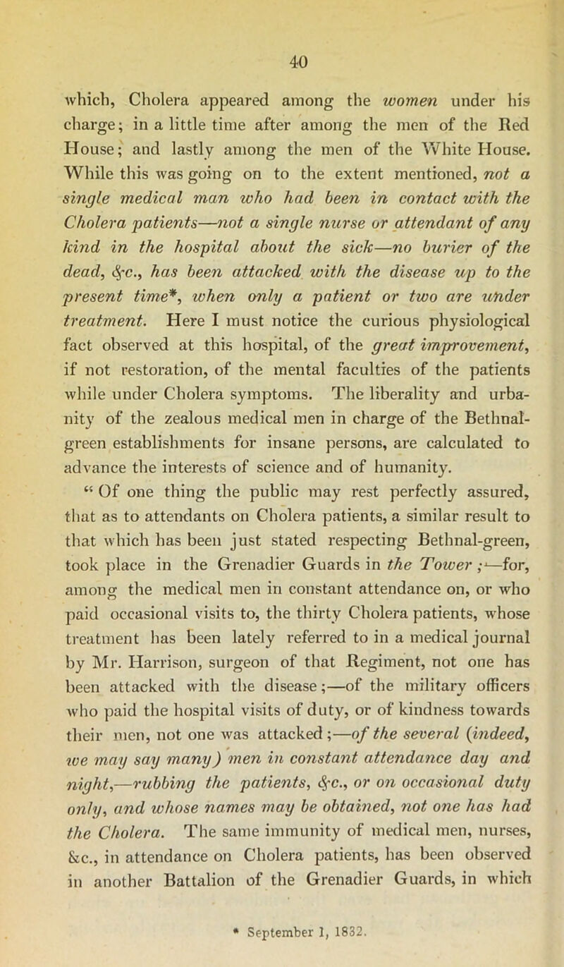which, Cholera appeared among the women under his charge; in a little time after among the men of the Red House; and lastly among the men of the Vvhite House. While this was going on to the extent mentioned, not a single medical man who had been in contact with the Cholera patients—not a single nurse or attendant of any kind in the hospital about the sick—no burier of the dead, difc., has been attacked with the disease up to the present time*, when only a patient or two are under treatment. Here I must notice the curious physiological fact observed at this hospital, of the great improvement, if not restoration, of the mental faculties of the patients while under Cholera symptoms. The liberality and urba- nity of the zealous medical men in charge of the Bethnal- green establishments for insane persons, are calculated to advance the interests of science and of humanity. ‘‘ Of one thing the public may rest perfectly assured, that as to attendants on Cholera patients, a similar result to that which has been just stated respecting Bethnal-green, took place in the Grenadier Guards in the Tower —for, amono; the medical men in constant attendance on, or who paid occasional visits to, the thirty Cholera patients, whose treatment has been lately referred to in a medical journal by Mr. Harrison, surgeon of that Regiment, not one has been attacked with the disease;—of the military officers Avho paid the hospital visits of duty, or of kindness towards their men, not one was attacked ;—of the several {indeed, toe may say many) men in constant attendance day and night,—rubbing the patients, ^c., or on occasional duty only, and whose names may be obtained, not one has had the Cholera. The same immunity of medical men, nurses, &c., in attendance on Cholera patients, has been observed in another Battalion of the Grenadier Guards, in which • September 1, 1832,