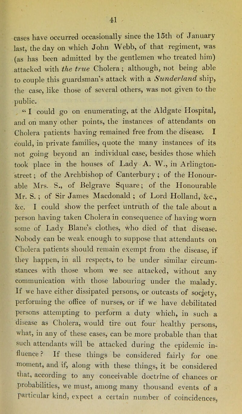 cases have occurred occasionally since the 15th of January last, the day on which John Webb, of that regiment, was (as has been admitted by the gentlemen who treated him) attacked with the true Cholera; although, not being able to couple this guardsman’s attack with a Sunderland ship, the case, like those of several others, was not given to the public. “ I could go on enumerating, at the Aldgate Hospital, and on many other points, the instances of attendants on Cholera patients having remained free from the disease. I could, in private families, quote the many instances of its not going beyond an individual case, besides those which took place in the houses of Lady A. W., in Arlington- street; of the Archbishop of Canterbury ; of the Honour- able Mrs. S., of Belgrave Square; of the Honourable Mr. S.; of Sir James Macdonald ; of Lord Holland, &c., &c. I could show the perfect untruth of the tale about a person having taken Cholera in consequence of having worn some of Lady Blane’s clothes, who died of that disease. Nobody can be weak enough to suppose that attendants on Cholera patients should remain exempt from the disease, if they happen, in all respects, to be under similar circum- stances with those whom we see attacked, without any communication with those labouring under the malady. If we have either dissipated persons, or outcasts of socjety, performing the office of nurses, or if we have debilitated persons attempting to perform a duty which, in such a disease as Cholera, would tire out four healthy persons, what, in any of these cases, can be more probable than that such attendants will be attacked during the epidemic in- fluence.? If these things be considered fairly for one moment, and if, along with these things, it be considered that, according to any conceivable doctrine of chances or probabilities, we must, among many thousand events of a particular kind, expect a certain number of coincidences,