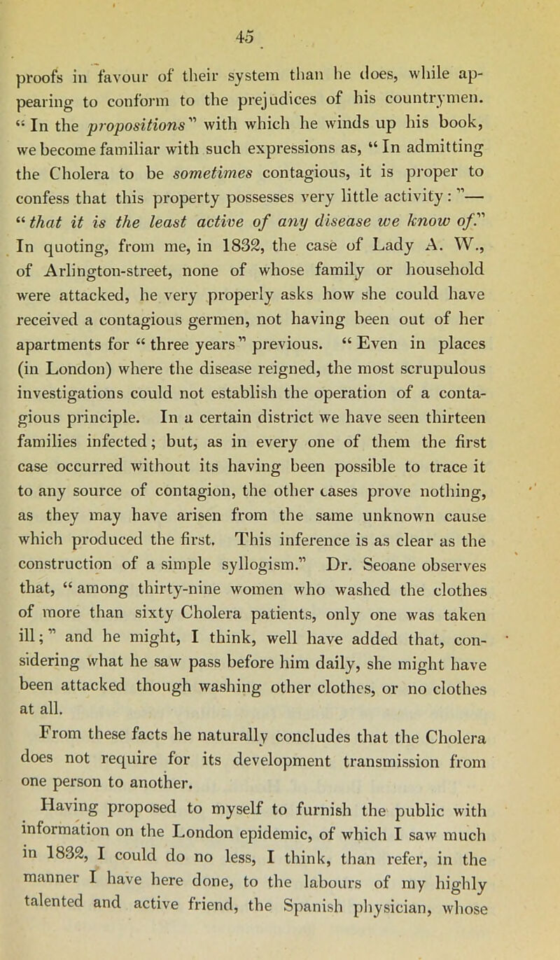 proofs in favour of their system than he does, while ap- pearing to conform to the prejudices of his countrymen. “ In the propositions''' with which he winds up his book, we become familiar with such expressions as, “ In admitting the Cholera to be sometimes contagious, it is proper to confess that this property possesses very little activity; ”— “ that it is the least active of any disease we know of'' In quoting, from me, in 1832, the case of Lady A. W., of Arlington-street, none of whose family or household were attacked, he very properly asks how she could have received a contagious germen, not having been out of her apartments for “ three years ” previous. “ Even in places (in London) where the disease reigned, the most scrupulous investigations could not establish the operation of a conta- gious principle. In a certain district we have seen thirteen families infected; but, as in every one of them the first case occurred without its having been possible to trace it to any source of contagion, the other cases prove nothing, as they may have arisen from the same unknown cause which produced the first. This inference is as clear as the construction of a simple syllogism.” Dr. Seoane observes that, “ among thirty-nine women who washed the clothes of more than sixty Cholera patients, only one was taken ill;” and he might, I think, well have added that, con- sidering what he saw pass before him daily, she might have been attacked though washing other clothes, or no clothes at all. From these facts he naturally concludes that the Cholera does not require for its development transmission from one person to another. Having proposed to myself to furnish the public with information on the London epidemic, of which I saw much in 1832, I could do no less, I think, than refer, in the manner I have here done, to the labours of my highly talented and active friend, the Spanish physician, whose