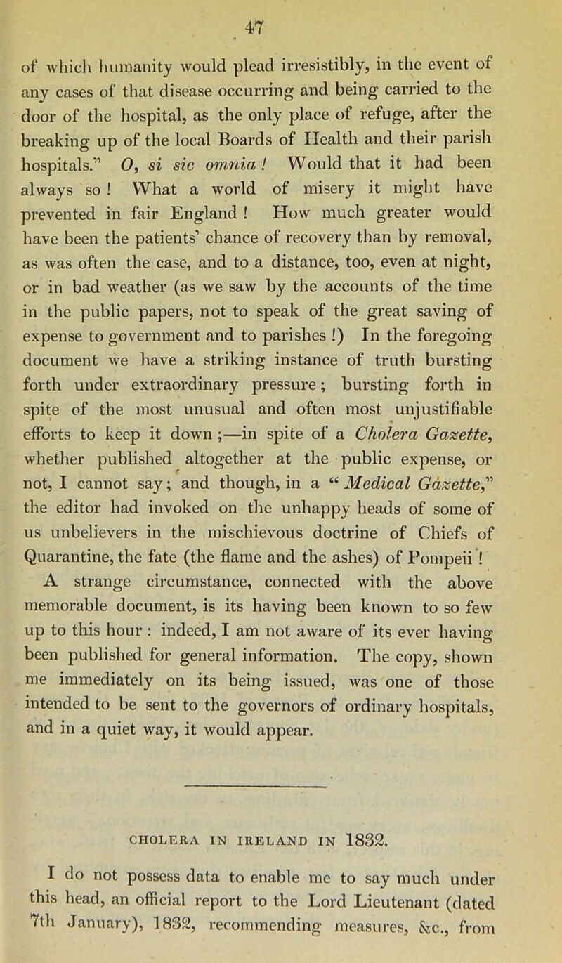of which humanity would plead irresistibly, in the event of any cases of that disease occurring and being carried to the door of the hospital, as the only place of refuge, after the breaking up of the local Boards of Health and their parish hospitals.” 0, si sic omnia ! Would that it had been always so ! What a world of misery it might have prevented in fair England ! How much greater would have been the patients’ chance of recovery than by removal, as was often the case, and to a distance, too, even at night, or in bad weather (as we saw by the accounts of the time in the public papers, not to speak of the great saving of expense to government and to parishes !) In the foregoing document we have a striking instance of truth bursting forth under extraordinary pressure; bursting forth in spite of the most unusual and often most unjustifiable efforts to keep it down ;—in spite of a Cholera Gazette, whether published altogether at the public expense, or not, I cannot say; and though, in a “ Medical Gdxette,’''’ the editor had invoked on the unhappy heads of some of us unbelievers in the mischievous doctrine of Chiefs of Quarantine, the fate (the flame and the ashes) of Pompeii ! A strange circumstance, connected with the above memorable document, is its having been known to so few up to this hour : indeed, I am not aware of its ever having been published for general information. The copy, shown me immediately on its being issued, was one of those intended to be sent to the governors of ordinary hospitals, and in a quiet way, it would appear. CHOLERA IN IRELAND IN 1833. I do not possess data to enable me to say much under this head, an official report to the Lord Lieutenant (dated 7th January), 1833, recommending measures, &c., from