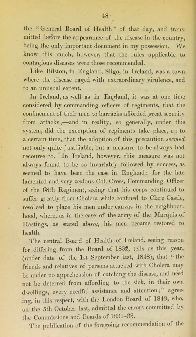 the “ General Board of Health ” of that day, and trans- mitted before the appearance of the disease in the country, being the only important document in my possession. We know this much, however, that the rules applicable to contagious diseases were those recommended. Like Bilston, in England, Sligo, in Ireland, was a town where the disease raged with extraordinary virulence, and to an unusual extent. In Ireland, as well as in England, it was at one time considered by commanding officers of regiments, that the confinement of their men to barracks afforded great security from attacks;—and in reality, so generally, under this system, did the exemption of regiments take place, up to a certain time, that the adoption of this precaution seemed not only quite justifiable, but a measure to be always had recourse to. In Ireland, however, this measure was not always found to be so invariably followed by success, as seemed to have been the case in England; for the late lamented and very zealous Col. Cross, Commanding Officer of the 68th Regiment, seeing that his corps continued to suffer greatly from Cholera while confined to Clare Castle, resolved to place his men under canvas in the neighbour- hood, where, as in the case of the army of the Marquis of Hastings, as stated above, his men became restored to health. ’'I’he central Board of Health of Ireland, seeing reason for differing from the Board of 1832, tells us this year, (under date of the 1st September last, 1848), that “ the friends and relatives of persons attacked with Cholera may be under no apprehension of catching the disease, and need not be deterred from affording to the sick, in their own dwellings, every needful assistance and attention; agree- ing, in this respect, with the London Board of 1848, who, on the 5th October last, admitted the errors committed by the Commissions and Boards of 1831-32. The publication of the foregoing recommendation of the