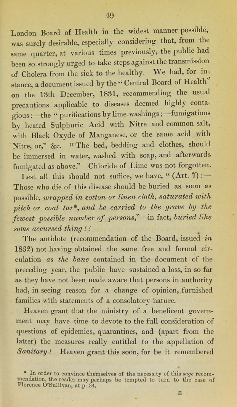 London Board of Health in the widest manner possible, was surely desirable, especially considering that, from the same quarter, at various times previously, the public had been so strongly urged to take steps against the transmission of Cholera from the sick to the healthy. We had, for in- stance, a document issued by the “ Central Board of Health on the 13th December, 1831, recommending the usual precautions applicable to diseases deemed highly conta- gious :—the “ purifications by lime-washings ; fumigations by heated Sulphuric Acid with Nitre and common salt, with Black Oxyde of Manganese, or the same acid with Nitre, or,” &c. “ The bed, bedding and clothes, should be immersed in water, washed with soap, and afterwards fumigated as above.” Chloride of Lime was not forgotten. Lest all this should not suffice, we have, “(Art. 7): — Those who die of this disease should be buried as soon as possible, wrapped in cotton or linen cloth, saturated with pitch or coal tar^, and he carried to the grave hy the fewest possible number of personsf—in fact, buried like some accursed thing !! The antidote (recommendation of the Board, issued in 1832) not having obtained the same free and formal cir- culation as the bane contained in the document of the preceding year, the public have sustained a loss, in so far as they have not been made aware that persons in authority had, in seeing reason for a change of opinion, furnished families with statements of a consolator}'^ nature. Heaven grant that the ministry of a beneficent govern- ment may have time to devote to the full consideration of questions of epidemics, quarantines, and (apart from the latter) the measures really entitled to the appellation of Sanitary ! Heaven grant this soon, for be it remembered • In order to convince themselves of the necessity of this sage recom- mendation, the reader may perhaps be tempted to turn to the case of Florence O’Sullivan, at p. 34. £