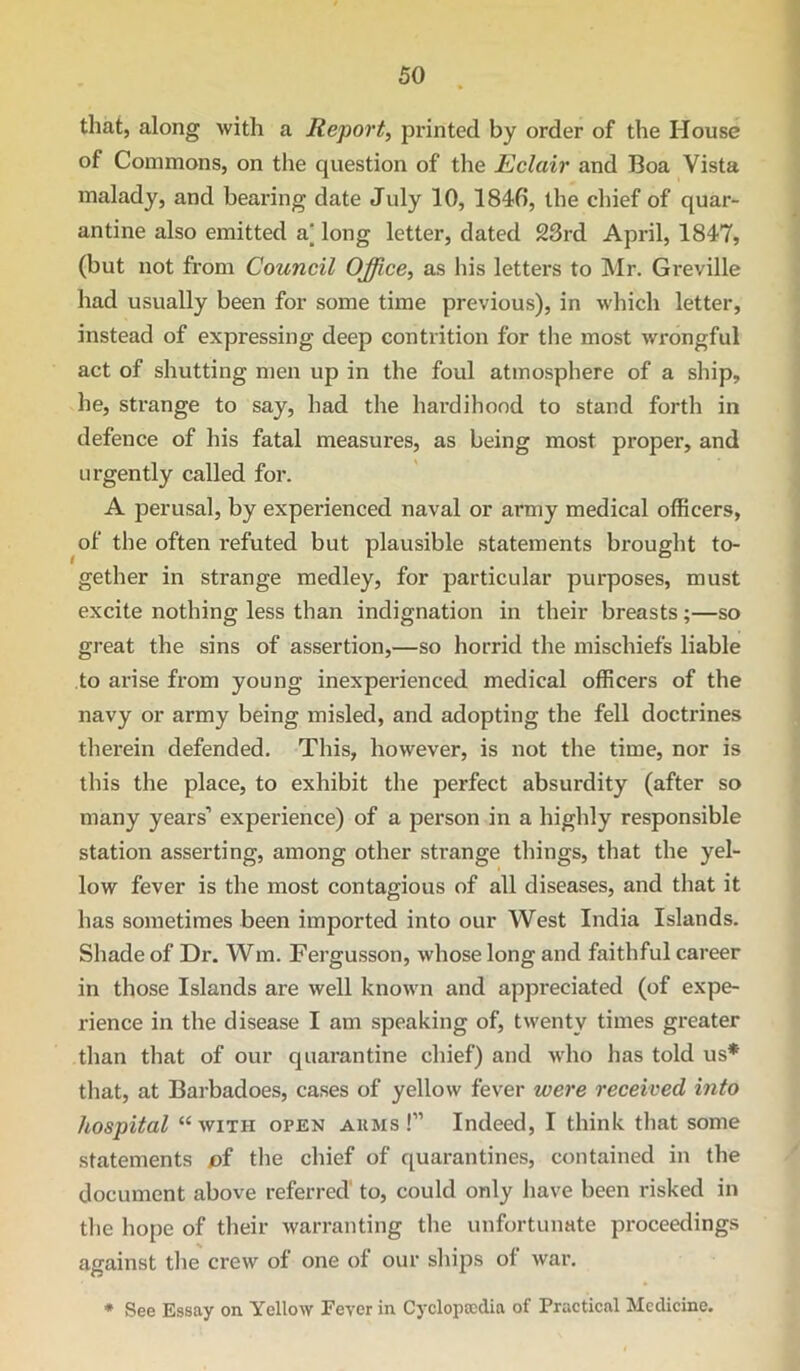 that, along with a Report^ printed by order of the House of Commons, on the question of the Eclair and Boa Vista malady, and bearing date July 10, 1846, the chief of quar- antine also emitted a‘ long letter, dated 23rd April, 1847, (but not from Council Office, as his letters to Mr. Greville had usually been for some time previous), in which letter, instead of expressing deep contrition for the most wrongful act of shutting men up in the foul atmosphere of a ship, he, strange to say, had the hardihood to stand forth in defence of his fatal measures, as being most proper, and urgently called for. A perusal, by experienced naval or army medical officers, of the often refuted but plausible statements brought to- gether in strange medley, for particular purposes, must excite nothing less than indignation in their breasts;—so great the sins of assertion,—so horrid the mischiefs liable to arise from young inexperienced medical officers of the navy or army being misled, and adopting the fell doctrines therein defended. This, however, is not the time, nor is this the place, to exhibit the perfect absurdity (after so many years’ experience) of a person in a highly responsible station asserting, among other strange things, that the yel- low fever is the most contagious of all diseases, and that it has sometimes been imported into our West India Islands. Shade of Dr. Wm. Fergusson, whose long and faithful career in those Islands are well known and appreciated (of expe- rience in the disease I am speaking of, twenty times greater than that of our quarantine chief) and >vho has told us* that, at Barbadoes, cases of yellow fever were received into hospital “with open akms !” Indeed, I think that some statements of the chief of quarantines, contained in the document above referred to, could only have been risked in the hope of their warranting the unfortunate proceedings against tlie crew of one of our ships of war. ♦ See Essay on Yellow Fever in Cyclopaedia of Practical Medicine.