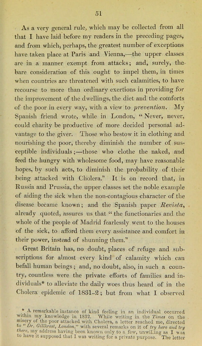 As a veiy general rule, which may be collected from all that I have laid before my readers in the preceding pages, and from which, perhaps, the greatest number of exceptions have taken place at Paris and Vienna,—the upper classes are in a manner exempt from attacks; and, surely, the- bare consideration of this ought to impel them, in times when countries are threatened with such calamities, to have recourse to more than ordinary exertions in providing for the improvement of the dwellings, the diet and the comforts of the poor in every way, with a view to prevention. My Spanish friend wrote, while in London, “ Never, never, could charity be productive of more decided personal ad- vantage to the giver. Those who bestow it in clothing and nourishing the poor, thereby diminish the number of sus- ceptible individuals;—those who clothe the naked, and feed the hungry with wholesome food, may have reasonable hopes, by such acts, to diminish the probability of their being attacked with Cholera.” It is on record that, in Russia and Prussia, the upper classes set the noble example of aiding the sick when the non-contagious character of the disease became known; and the Spanish paper Revista, already quoted, assures us that “ the functionaries and the whole of the people of Madrid fearlessly went to the houses of the sick, to afford them every assistance and comfort in their power, instead of shunning them.” Great Britain has, no doubt, places of refuge and sub- scriptions for almost every kind of calamity which can befall human beings ; and, no doubt, also, in such a coun- try, countless were the private efforts of families and in- dividuals* to alleviate the daily woes thus heard of in the Cholera epidemic of 1831-2; but from what I observed • A remarkable instance of kind feeling in an individual occurred within iny knowledge in 1832. While writing in the Times on the misery ot the poor attacked with Cholera, a letter reached me, directed to “ Dr. Gillkresi, London, with several remarks on it of try here and try there, my address having been known only to a few, unwilling as I was to have it supposed that I was writing for a private purpose. The letter
