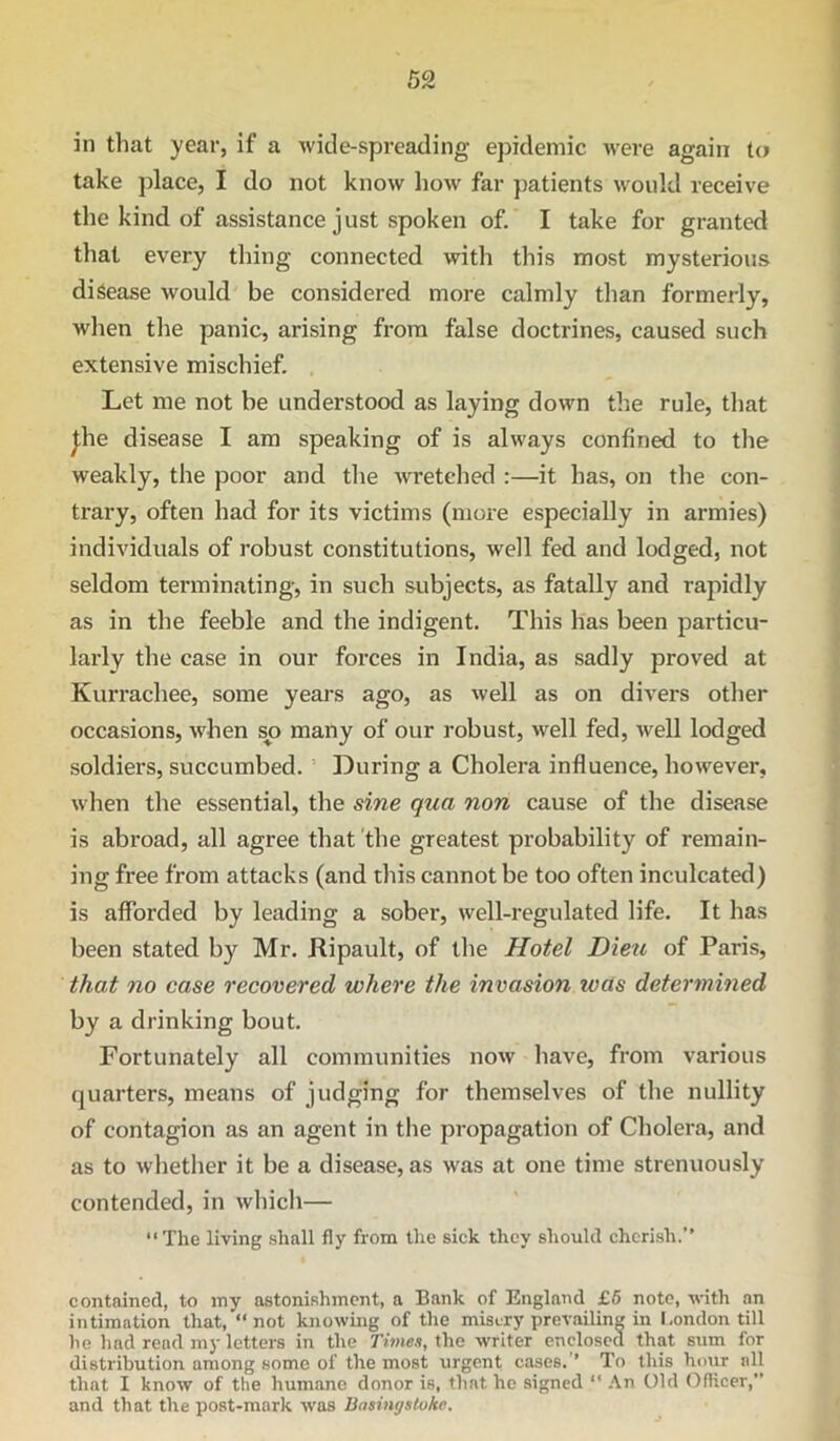 in that year, if a wide-spreading epidemic were again to take place, I do not know how far patients would receive the kind of assistance just spoken of. I take for granted that every thing connected with this most mysterious disease would be considered more calmly tlian formerly, when the panic, arising from false doctrines, caused such extensive mischief. Let me not be understood as laying down the rule, tliat ^he disease I am speaking of is always confined to the weakly, the poor and the wretehed :—it has, on the con- trary, often had for its victims (more especially in armies) individuals of robust constitutions, well fed and lodged, not seldom terminating, in such subjects, as fatally and rapidly as in the feeble and the indigent. This has been particu- larly the case in our forces in India, as sadly proved at Kurrachee, some years ago, as well as on divers other occasions, when s^o many of our robust, well fed, well lodged soldiers, succumbed. = During a Cholera influence, however, when the essential, the sine qua non cause of the disease is abroad, all agree that 'the greatest probability of remain- ing free from attacks (and this cannot be too often inculcated) is afforded by leading a sober, well-regulated life. It has been stated by Mr. Ripault, of tlie Hotel Dieu of Paris, that no case recovered where the invasion was determined by a drinking bout. Fortunately all communities now have, from various quarters, means of judging for themselves of tlie nullity of contagion as an agent in the propagation of Cholera, and as to whether it be a disease, as was at one time strenuously contended, in which— “The living shall fly from the sick they should cherish.” contained, to iny astonishment, a Bank of England £6 note, with an intimation that, “not knowing of the misery prevailing in I-ondon till he had read my letters in the Times, the writer enclosed that sum for distribution among some of the most urgent eases. ’ To this hour all that I know of the humane donor is, that he signed “ .\n Old Ofticer,” and that the post-mark was Basingstoke.