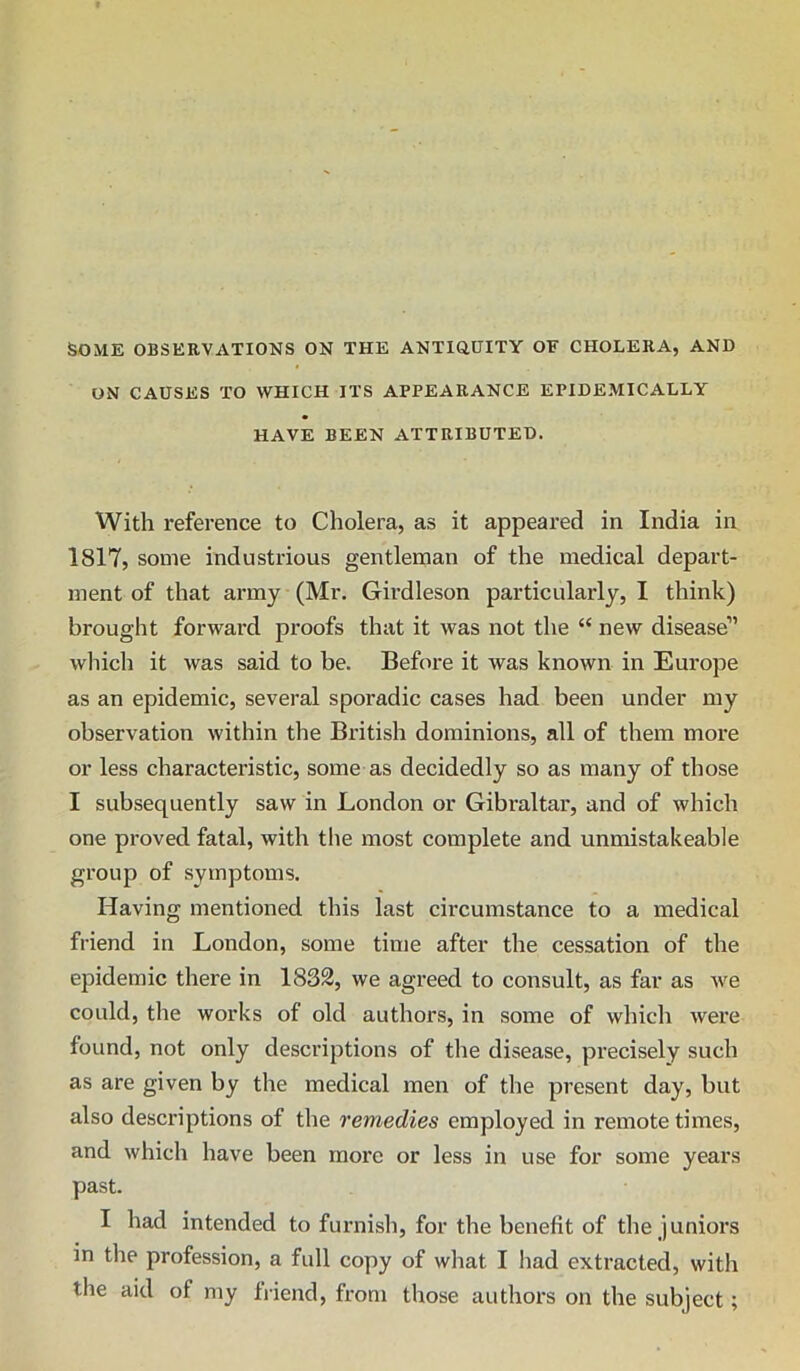 SOME OBSERVATIONS ON THE ANTiaUITY OE CHOLERA, AND ON CAUSES TO WHICH ITS APPEARANCE EPIDEMICALLY HAVE BEEN ATTRIBUTED. With reference to Cholera, as it appeared in India in 1817, some industrious gentleman of the medical depart- ment of that army (Mr. Girdleson particularly, I think) brought forward proofs that it was not the “ new disease” which it was said to be. Before it was known in Europe as an epidemic, several sporadic cases had been under my observation within the British dominions, all of them more or less characteristic, some as decidedly so as many of those I subsequently saw in London or Gibraltar, and of which one proved fatal, with the most complete and unmistakeable group of symptoms. Having mentioned this last circumstance to a medical friend in London, some time after the cessation of the epidemic there in 1832, we agreed to consult, as far as we could, the works of old authors, in some of which were found, not only descriptions of the disease, precisely such as are given by the medical men of the present day, but also descriptions of the remedies employed in remote times, and which have been more or less in use for some years past. I had intended to furnish, for the benefit of the juniors in the profession, a full copy of what I had extracted, with the aid of my friend, from those authors on the subject;